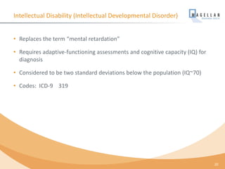 Intellectual Disability (Intellectual Developmental Disorder)
• Replaces the term “mental retardation”
• Requires adaptive-functioning assessments and cognitive capacity (IQ) for
diagnosis
• Considered to be two standard deviations below the population (IQ~70)
• Codes: ICD-9 319
20
 