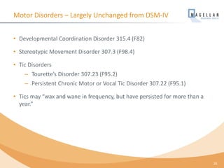 Motor Disorders – Largely Unchanged from DSM-IV
• Developmental Coordination Disorder 315.4 (F82)
• Stereotypic Movement Disorder 307.3 (F98.4)
• Tic Disorders
– Tourette’s Disorder 307.23 (F95.2)
– Persistent Chronic Motor or Vocal Tic Disorder 307.22 (F95.1)
• Tics may “wax and wane in frequency, but have persisted for more than a
year.”
26
 