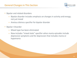 General Changes in This Section
• Bipolar and related disorders
– Bipolar disorder includes emphasis on changes in activity and energy;
not just mood
– Anxious distress specifier for bipolar disorder
• Bipolar I Disorder
– Mixed type has been eliminated
– Now includes “mixed state” specifier when mania episodes include
depressive symptoms and for depression that includes mania or
hypomania
34
 