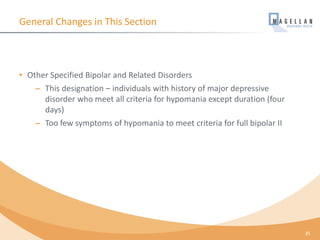 General Changes in This Section
• Other Specified Bipolar and Related Disorders
– This designation – individuals with history of major depressive
disorder who meet all criteria for hypomania except duration (four
days)
– Too few symptoms of hypomania to meet criteria for full bipolar II
35
 