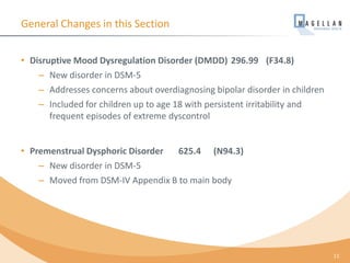 General Changes in this Section
• Disruptive Mood Dysregulation Disorder (DMDD) 296.99 (F34.8)
– New disorder in DSM-5
– Addresses concerns about overdiagnosing bipolar disorder in children
– Included for children up to age 18 with persistent irritability and
frequent episodes of extreme dyscontrol
• Premenstrual Dysphoric Disorder 625.4 (N94.3)
– New disorder in DSM-5
– Moved from DSM-IV Appendix B to main body
11
 