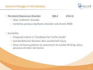 General Changes in this Section
• Persistent Depressive Disorder 300.4 (F34.1)
– New “umbrella” disorder
– Combines previous dysthymic disorder and chronic MDD
• Suicidality
– Proposed criteria in “Conditions for Further Study”
– Suicidal Behavior Disorder, Non-suicidal Self-injury
– Gives clinicians guidance on assessment of suicidal thinking, plans,
presence of other risk factors
12
 