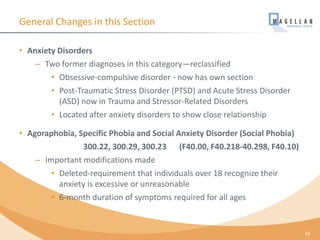 General Changes in this Section
• Anxiety Disorders
– Two former diagnoses in this category—reclassified
• Obsessive-compulsive disorder - now has own section
• Post-Traumatic Stress Disorder (PTSD) and Acute Stress Disorder
(ASD) now in Trauma and Stressor-Related Disorders
• Located after anxiety disorders to show close relationship
• Agoraphobia, Specific Phobia and Social Anxiety Disorder (Social Phobia)
300.22, 300.29, 300.23 (F40.00, F40.218-40.298, F40.10)
– Important modifications made
• Deleted-requirement that individuals over 18 recognize their
anxiety is excessive or unreasonable
• 6-month duration of symptoms required for all ages
16
 