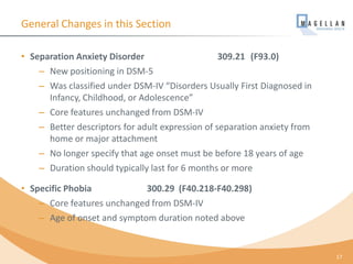 General Changes in this Section
• Separation Anxiety Disorder 309.21 (F93.0)
– New positioning in DSM-5
– Was classified under DSM-IV “Disorders Usually First Diagnosed in
Infancy, Childhood, or Adolescence”
– Core features unchanged from DSM-IV
– Better descriptors for adult expression of separation anxiety from
home or major attachment
– No longer specify that age onset must be before 18 years of age
– Duration should typically last for 6 months or more
• Specific Phobia 300.29 (F40.218-F40.298)
– Core features unchanged from DSM-IV
– Age of onset and symptom duration noted above
17
 