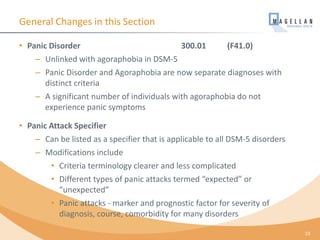 General Changes in this Section
• Panic Disorder 300.01 (F41.0)
– Unlinked with agoraphobia in DSM-5
– Panic Disorder and Agoraphobia are now separate diagnoses with
distinct criteria
– A significant number of individuals with agoraphobia do not
experience panic symptoms
• Panic Attack Specifier
– Can be listed as a specifier that is applicable to all DSM-5 disorders
– Modifications include
• Criteria terminology clearer and less complicated
• Different types of panic attacks termed “expected” or
“unexpected”
• Panic attacks - marker and prognostic factor for severity of
diagnosis, course, comorbidity for many disorders
19
 