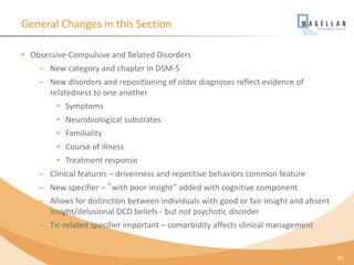 General Changes in this Section
• Obsessive-Compulsive and Related Disorders
– New category and chapter in DSM-5
– New disorders and repositioning of older diagnoses reflect evidence of
relatedness to one another
• Symptoms
• Neurobiological substrates
• Familiality
• Course of illness
• Treatment response
– Clinical features – drivenness and repetitive behaviors common feature
– New specifier – ‟with poor insight” added with cognitive component
– Allows for distinction between individuals with good or fair insight and absent
insight/delusional OCD beliefs - but not psychotic disorder
– Tic-related specifier important – comorbidity affects clinical management
24
 