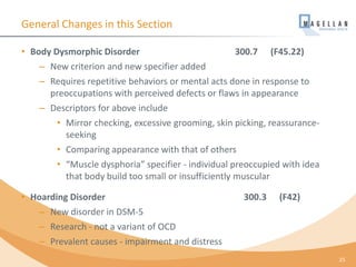 General Changes in this Section
• Body Dysmorphic Disorder 300.7 (F45.22)
– New criterion and new specifier added
– Requires repetitive behaviors or mental acts done in response to
preoccupations with perceived defects or flaws in appearance
– Descriptors for above include
• Mirror checking, excessive grooming, skin picking, reassurance-
seeking
• Comparing appearance with that of others
• “Muscle dysphoria” specifier - individual preoccupied with idea
that body build too small or insufficiently muscular
• Hoarding Disorder 300.3 (F42)
– New disorder in DSM-5
– Research - not a variant of OCD
– Prevalent causes - impairment and distress
25
 