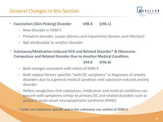 General Changes in this Section
• Excoriation (Skin Picking) Disorder 698.4 (L98.1)
– New disorder in DSM-5
– Prevalent disorder, causes distress and impairment (lesions and infection)
– Not attributable to another disorder
• Substance/Medication-induced OCD and Related Disorder* & Obsessive-
Compulsive and Related Disorder Due to Another Medical Condition
294.8 (F06.8)
– Both changes consistent with intent of DSM-5
– Both replace former specifier “with OC symptoms” in diagnoses of anxiety
disorders due to a general medical condition and substance-induced anxiety
disorder
– Reflect recognition that substances, medication and medical conditions can
present with symptoms similar to primary OC and related disorders such as
pediatric acute-onset neuropsychiatric syndrome (PANS)
* Codes are substance-specific and in the substance use section of DSM-5
26
 