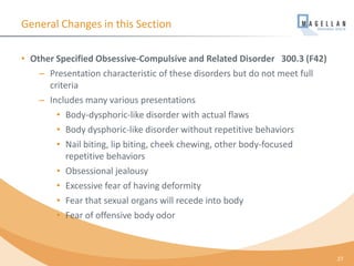 General Changes in this Section
• Other Specified Obsessive-Compulsive and Related Disorder 300.3 (F42)
– Presentation characteristic of these disorders but do not meet full
criteria
– Includes many various presentations
• Body-dysphoric-like disorder with actual flaws
• Body dysphoric-like disorder without repetitive behaviors
• Nail biting, lip biting, cheek chewing, other body-focused
repetitive behaviors
• Obsessional jealousy
• Excessive fear of having deformity
• Fear that sexual organs will recede into body
• Fear of offensive body odor
27
 
