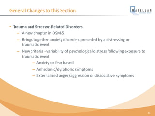 General Changes to this Section
• Trauma and Stressor-Related Disorders
– A new chapter in DSM-5
– Brings together anxiety disorders preceded by a distressing or
traumatic event
– New criteria - variability of psychological distress following exposure to
traumatic event
– Anxiety or fear based
– Anhedonic/dysphoric symptoms
– Externalized anger/aggression or dissociative symptoms
31
 
