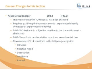 General Changes to this Section
• Acute Stress Disorder 308.3 (F43.0)
– The stressor criterion (Criterion A) has been changed
– Requires qualifying the traumatic events - experienced directly,
witnessed or experienced indirectly)
– DSM-IV Criterion A2 - subjective reaction to the traumatic event -
eliminated
– DSM-IV emphasis on dissociative symptoms - overly restrictive
– Now may meet 9:14 symptoms in the following categories:
• Intrusion
• Negative mood
• Dissociation
• Avoidance
• Arousal
32
 
