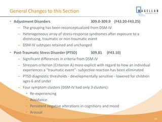 General Changes to this Section
• Adjustment Disorders 309.0-309.9 (F43.20-F43.25)
– The grouping has been reconceptualized from DSM-IV
– Heterogeneous array of stress-response syndromes after exposure to a
distressing, traumatic or non-traumatic event
– DSM-IV subtypes retained and unchanged
• Post-Traumatic Stress Disorder (PTSD) 309.81 (F43.10)
– Significant differences in criteria from DSM-IV
– Stressors criterion (Criterion A) more explicit with regard to how an individual
experiences a “traumatic event”- subjective reaction has been eliminated
– PTSD diagnostic thresholds - developmentally sensitive - lowered for children
ages 6 and under
– Four symptom clusters (DSM-IV had only 3 clusters):
• Re-experiencing
• Avoidance
• Persistent negative alterations in cognitions and mood
• Arousal
33
 