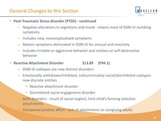General Changes to this Section
• Post-Traumatic Stress disorder (PTSD) - continued
– Negative alterations in cognitions and mood - retains most of DSM-IV numbing
symptoms
– Includes new, reconceptualized symptoms
– Retains symptoms delineated in DSM-IV for arousal and reactivity
– Includes irritable or aggressive behavior and reckless or self-destructive
behavior
• Reactive Attachment Disorder 313.89 (F94.1)
– DSM-IV subtypes are now distinct disorders
– Emotionally withdrawn/inhibited, indiscriminately social/disinhibited subtypes
now discrete entities
• Reactive attachment disorder
• Disinhibited social engagement disorder
– Both disorders - result of social neglect, limit child’s forming selective
attachments
– Dampened positive affect - lack of attachments to caregiving adults
34
 