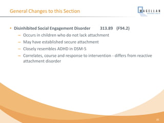 General Changes to this Section
• Disinhibited Social Engagement Disorder 313.89 (F94.2)
– Occurs in children who do not lack attachment
– May have established secure attachment
– Closely resembles ADHD in DSM-5
– Correlates, course and response to intervention - differs from reactive
attachment disorder
35
 