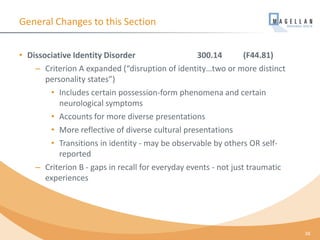 General Changes to this Section
• Dissociative Identity Disorder 300.14 (F44.81)
– Criterion A expanded (“disruption of identity…two or more distinct
personality states”)
• Includes certain possession-form phenomena and certain
neurological symptoms
• Accounts for more diverse presentations
• More reflective of diverse cultural presentations
• Transitions in identity - may be observable by others OR self-
reported
– Criterion B - gaps in recall for everyday events - not just traumatic
experiences
38
 