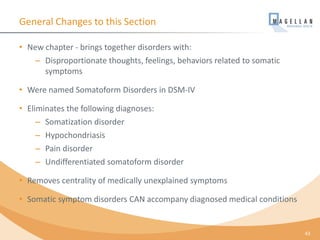 General Changes to this Section
• New chapter - brings together disorders with:
– Disproportionate thoughts, feelings, behaviors related to somatic
symptoms
• Were named Somatoform Disorders in DSM-IV
• Eliminates the following diagnoses:
– Somatization disorder
– Hypochondriasis
– Pain disorder
– Undifferentiated somatoform disorder
• Removes centrality of medically unexplained symptoms
• Somatic symptom disorders CAN accompany diagnosed medical conditions
43
 