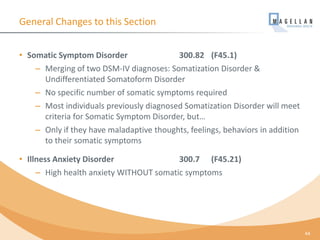 General Changes to this Section
• Somatic Symptom Disorder 300.82 (F45.1)
– Merging of two DSM-IV diagnoses: Somatization Disorder &
Undifferentiated Somatoform Disorder
– No specific number of somatic symptoms required
– Most individuals previously diagnosed Somatization Disorder will meet
criteria for Somatic Symptom Disorder, but…
– Only if they have maladaptive thoughts, feelings, behaviors in addition
to their somatic symptoms
• Illness Anxiety Disorder 300.7 (F45.21)
– High health anxiety WITHOUT somatic symptoms
44
 
