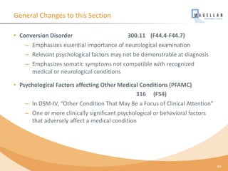 General Changes to this Section
• Conversion Disorder 300.11 (F44.4-F44.7)
– Emphasizes essential importance of neurological examination
– Relevant psychological factors may not be demonstrable at diagnosis
– Emphasizes somatic symptoms not compatible with recognized
medical or neurological conditions
• Psychological Factors affecting Other Medical Conditions (PFAMC)
316 (F54)
– In DSM-IV, “Other Condition That May Be a Focus of Clinical Attention”
– One or more clinically significant psychological or behavioral factors
that adversely affect a medical condition
45
 