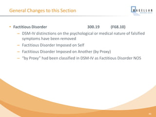 General Changes to this Section
• Factitious Disorder 300.19 (F68.10)
– DSM-IV distinctions on the psychological or medical nature of falsified
symptoms have been removed
– Factitious Disorder Imposed on Self
– Factitious Disorder Imposed on Another (by Proxy)
– “by Proxy” had been classified in DSM-IV as Factitious Disorder NOS
46
 