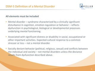 DSM-5 Definition of a Mental Disorder
All elements must be included
• Mental disorder – syndrome characterized by a clinically significant
disturbance in cognition, emotion regulation or behavior – reflects
dysfunction in psychological, biological or developmental processes
underlying mental functioning.
• Associated with significant distress or disability in social, occupational or
other important activities. Expected cultural response to a common
stressor or loss – not a mental disorder.
• Socially deviant behavior (political, religious, sexual) and conflicts between
the individual and society – not mental disorders unless the deviance
results from dysfunction described above.
8
 