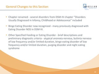 General Changes to this Section
• Chapter renamed - several disorders from DSM-IV chapter “Disorders
Usually Diagnosed in Infancy, Childhood or Adolescence” included
• Binge Eating Disorder now recognized - many previously diagnosed with
Eating Disorder NOS in DSM-IV.
• Other Specified Feeding or Eating Disorder - brief descriptions and
preliminary diagnostic criteria - atypical anorexia nervosa, bulimia nervosa
of low frequency and/or limited duration, binge-eating disorder of low
frequency and/or limited duration, purging disorder and night eating
syndrome
49
 