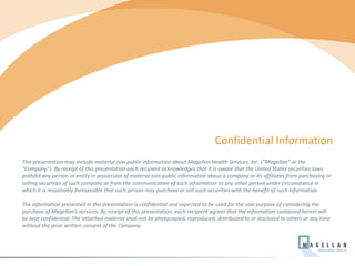 This presentation may include material non-public information about Magellan Health Services, Inc. (“Magellan” or the
“Company”). By receipt of this presentation each recipient acknowledges that it is aware that the United States securities laws
prohibit any person or entity in possession of material non-public information about a company or its affiliates from purchasing or
selling securities of such company or from the communication of such information to any other person under circumstance in
which it is reasonably foreseeable that such person may purchase or sell such securities with the benefit of such information.
The information presented in this presentation is confidential and expected to be used for the sole purpose of considering the
purchase of Magellan’s services. By receipt of this presentation, each recipient agrees that the information contained herein will
be kept confidential. The attached material shall not be photocopied, reproduced, distributed to or disclosed to others at any time
without the prior written consent of the Company.
Confidential Information
54
 