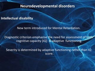 Neurodevelopmental disorders 
Intellectual disability 
New term introduced for Mental Retardation. 
Diagnostic criterion emphazise the need for assessment of both 
cognitive capacity [IQ] & adaptive functioning. 
Severity is determined by adaptive functioning rather than IQ 
score. 
 