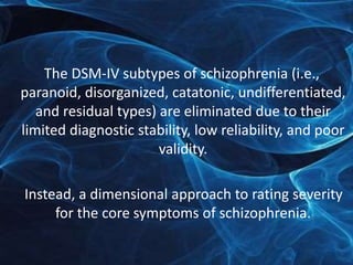 The DSM-IV subtypes of schizophrenia (i.e., 
paranoid, disorganized, catatonic, undifferentiated, 
and residual types) are eliminated due to their 
limited diagnostic stability, low reliability, and poor 
validity. 
Instead, a dimensional approach to rating severity 
for the core symptoms of schizophrenia. 
 