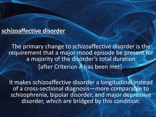 schizoaffective disorder 
The primary change to schizoaffective disorder is the 
requirement that a major mood episode be present for 
a majority of the disorder’s total duration 
[after Criterion A has been met]. 
It makes schizoaffective disorder a longitudinal instead 
of a cross-sectional diagnosis—more comparable to 
schizophrenia, bipolar disorder, and major depressive 
disorder, which are bridged by this condition. 
 