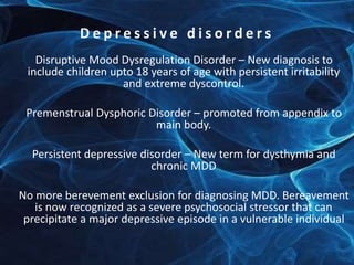 D e p r e s s i v e d i s o r d e r s 
Disruptive Mood Dysregulation Disorder – New diagnosis to 
include children upto 18 years of age with persistent irritability 
and extreme dyscontrol. 
Premenstrual Dysphoric Disorder – promoted from appendix to 
main body. 
Persistent depressive disorder – New term for dysthymia and 
chronic MDD 
No more berevement exclusion for diagnosing MDD. Bereavement 
is now recognized as a severe psychosocial stressor that can 
precipitate a major depressive episode in a vulnerable individual 
 