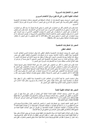 10
‫المحور‬I‫السريرية‬ ‫االضطرابات‬ :
‫السريري‬ ‫لالهتمام‬ ً‫ا‬‫مركز‬ ‫تكون‬ ‫قد‬ ‫التي‬ ‫األخرى‬ ‫الطبية‬ ‫الحاالت‬
‫المحور‬ ‫ُعنى‬‫ي‬I‫الشخصية‬ ‫اضطرابات‬ ‫باستثناء‬ ‫التصنيف‬ ‫في‬ ‫المختلفة‬ ‫الحاالت‬ ‫أو‬ ‫االضطرابات‬ ‫جميع‬ ‫بوصف‬
‫المحور‬ ‫على‬ ‫(المدرجة‬ ‫العقلي‬ ‫والتخلف‬II‫المحور‬ ‫على‬ ‫درج‬ُ‫ت‬ ‫كما‬ .)I‫لالهتمام‬ ً‫ا‬‫مركز‬ ‫تكون‬ ‫قد‬ ‫أخرى‬ ‫حاالت‬
.‫السريري‬
‫المحور‬ ‫على‬ ‫اضطراب‬ ‫من‬ ‫أكثر‬ ‫الشخص‬ ‫لدى‬ ‫يكون‬ ‫عندما‬I‫اضطراب‬ ‫من‬ ‫أكثر‬ ‫وجد‬ ‫إذا‬ .ً‫ا‬‫جميع‬ ‫ذكرها‬ ‫ينبغي‬ ،
‫المحور‬ ‫على‬I‫الزيار‬ ‫سبب‬ ‫أو‬ ‫األساسي‬ ‫التشخيص‬ ‫إدراج‬ ‫ينبغي‬ ،‫شخص‬ ‫لدى‬ ‫يكون‬ ‫عندما‬ .)‫االستشارة‬ ‫(داعي‬ ‫ة‬
‫المحور‬ ‫على‬ ‫اضطراب‬ ‫ما‬I‫المحور‬ ‫على‬ ‫واضطراب‬II‫على‬ ‫الزيارة‬ ‫سبب‬ ‫أو‬ ‫األساسي‬ ‫التشخيص‬ ‫ب‬َ‫س‬‫ُح‬‫ي‬‫س‬
‫المحور‬I‫المحور‬ ‫تشخيص‬ ‫يعقب‬ ‫لم‬ ‫ما‬II‫دة‬ِّ‫د‬‫المح‬ ‫العبارة‬(«)‫األساسي‬ ‫التشخيص‬»‫أو‬(«)‫الزيارة‬ ‫سبب‬.»‫لم‬ ‫إذا‬
‫المحور‬ ‫على‬ ‫اضطراب‬ ‫يوجد‬I‫ين‬ ،‫بـ‬ ‫ذلك‬ ‫ترميز‬ ‫بغي‬V71.09‫المحور‬ ‫على‬ ‫ما‬ ‫تشخيص‬ ‫ل‬ِّ‫ج‬ُ‫أ‬ ‫إذا‬ .I‫بانتظار‬ ،
‫بـ‬ ‫ذلك‬ ‫ترميز‬ ‫ينبغي‬ ،‫إضافية‬ ‫معلومات‬ ‫تجميع‬799.9.
‫المحور‬II‫الشخصية‬ ‫اضطرابات‬ :
‫العقلي‬ ‫التخلف‬
‫المحور‬ ‫ُعنى‬‫ي‬II‫المظاه‬ ‫لتدوين‬ ‫استخدامه‬ ‫يمكن‬ ‫كما‬ .‫العقلي‬ ‫والتخلف‬ ‫الشخصية‬ ‫اضطرابات‬ ‫بوصف‬‫البارزة‬ ‫ر‬
‫محور‬ ‫على‬ ‫العقلي‬ ‫والتخلف‬ ‫الشخصية‬ ‫اضطرابات‬ ‫إدراج‬ ‫يضمن‬ .‫الدفاعية‬ ‫واآلليات‬ ‫التكيف‬ ‫سيئة‬ ‫للشخصية‬
‫المحور‬ ‫اضطرابات‬ ‫إلى‬ ‫االنتباه‬ ‫توجيه‬ ‫عند‬ ‫ل‬َ‫ف‬‫ُغ‬‫ي‬ ‫أن‬ ‫يمكن‬ ‫الذي‬ ‫الوجود‬ ،‫بالحسبان‬ ‫وجودها‬ ‫إمكانية‬ ‫أخذ‬ ‫مستقل‬I
‫المحور‬ ‫على‬ ‫الشخصية‬ ‫اضطرابات‬ ‫ترميز‬ ‫إن‬ .‫العادة‬ ‫في‬ ‫زخرفة‬ ‫األكثر‬II‫أو‬ ‫إمراض‬ ‫أن‬ ً‫ا‬‫ضمن‬ ‫يعني‬ ‫أال‬ ‫ينبغي‬
‫المحور‬ ‫على‬ ‫المرمزة‬ ‫لالضطرابات‬ ‫عما‬ ً‫ا‬‫جذري‬ ‫مختلف‬ ‫المناسب‬ ‫العالج‬ ‫طيف‬I.
‫المحور‬ ‫على‬ ‫تشخيص‬ ‫من‬ ‫أكثر‬ ‫ما‬ ‫شخص‬ ‫لدى‬ ‫يكون‬ ‫عندما‬II‫جميع‬ ‫تدوينها‬ ‫ينبغي‬ ،‫الشائعة‬ ‫الحالة‬ ‫وهي‬ ،.ً‫ا‬
‫المحور‬ ‫من‬ ‫كل‬ ‫على‬ ‫تشخيص‬ ‫ما‬ ‫شخص‬ ‫لدى‬ ‫يكون‬ ‫وعندما‬I‫والمحور‬II‫المحور‬ ‫على‬ ‫التشخيص‬ ‫أن‬ ‫وحيث‬ ،II
‫الوصفية‬ ‫العبارة‬ ‫بإضافة‬ ‫ذلك‬ ‫إلى‬ ‫اإلشارة‬ ‫ينبغي‬ ‫فإنه‬ ،‫الزيارة‬ ‫سبب‬ ‫أو‬ ‫األساسي‬ ‫هو‬(«)‫األساسي‬ ‫التشخيص‬»‫أو‬
(«)‫الزيارة‬ ‫سبب‬»‫المحور‬ ‫على‬ ‫التشخيص‬ ‫بعد‬II‫اضطراب‬ ‫يوجد‬ ‫لم‬ ‫إذا‬ .‫المحور‬ ‫على‬II‫بـ‬ ‫ذلك‬ ‫ترميز‬ ‫ينبغي‬ ،
V71.09‫المحور‬ ‫على‬ ‫ما‬ ‫تشخيص‬ ‫كان‬ ‫إذا‬ .II‫بـ‬ ‫ذلك‬ ‫ترميز‬ ‫ينبغي‬ ،‫إضافية‬ ‫معلومات‬ ‫تجميع‬ ‫بانتظار‬ ،ً‫ال‬‫مؤج‬
799.9.
‫المحور‬ ‫استخدام‬ ‫يمكن‬II‫عتبة‬ ‫تحقق‬ ‫ال‬ ‫والتي‬ ‫التكيف‬ ‫سيئة‬ ‫للشخصية‬ ‫البارزة‬ ‫المظاهر‬ ‫إلى‬ ‫لإلشارة‬ ً‫ا‬‫أيض‬
‫(في‬ ،‫محدد‬ ‫شخصية‬ ‫اضطراب‬‫إلى‬ ‫اإلشارة‬ ً‫ا‬‫أيض‬ ‫يمكن‬ .)‫ترميزي‬ ‫رقم‬ ‫استخدام‬ ‫عدم‬ ‫ينبغي‬ ،‫كهذه‬ ‫حاالت‬
‫المحور‬ ‫على‬ ‫التكيف‬ ‫سيئة‬ ‫الدفاع‬ ‫آلليات‬ ‫االعتيادي‬ ‫االستخدام‬II.
‫المحور‬III‫العامة‬ ‫الطبية‬ ‫الحاالت‬ :
‫تدبير‬ ‫أو‬ ‫بفهم‬ ‫صلة‬ ‫على‬ ‫تكون‬ ‫أن‬ ‫ُحتمل‬‫ي‬ ‫التي‬ ‫الحالية‬ ‫العامة‬ ‫الطبية‬ ‫الحاالت‬ ‫بوصف‬ ‫المحور‬ ‫هذا‬ ‫ُعنى‬‫ي‬
‫فصل‬ ‫خارج‬ ‫مصنفة‬ ‫الحاالت‬ ‫وهذه‬ .‫الشخص‬ ‫لدى‬ ‫العقلي‬ ‫االضطراب‬«‫العقلية‬ ‫االضطرابات‬»‫الـ‬ ‫في‬ICD-10-
CM‫الفصل‬ ‫خارج‬ ‫(وكذلك‬V‫الـ‬ ‫من‬ICD-10‫للـ‬ ‫النوعية‬ ‫الرواميز‬ ‫تشتمل‬ ‫التي‬ ‫المفصلة‬ ‫القوائم‬ ‫من‬ ‫(لمزيد‬ .)
ICD-10-CM‫الملحق‬ ‫راجع‬ ،G.)
‫اضطرا‬ ‫بين‬ ‫المحاور‬ ‫المتعدد‬ ‫التمييز‬ ‫يعني‬ ‫ال‬‫المحور‬ ‫بات‬I‫والمحور‬II‫والمحور‬III‫في‬ ‫جوهرية‬ ً‫ا‬‫فروق‬ ‫هناك‬ ‫أن‬
‫ال‬ ‫العامة‬ ‫الطبية‬ ‫الحاالت‬ ‫أن‬ ‫أو‬ ،‫البيولوجية‬ ‫أو‬ ‫الجسدية‬ ‫الحدثيات‬ ‫أو‬ ‫بالعوامل‬ ‫لها‬ ‫صلة‬ ‫ال‬ ‫أن‬ ‫أو‬ ،‫المفهومي‬ ‫تصورها‬
‫هو‬ ‫العامة‬ ‫الطبية‬ ‫الحاالت‬ ‫تمييز‬ ‫من‬ ‫الغرض‬ ‫إن‬ .‫االجتماعية‬ ‫النفسية‬ ‫أو‬ ‫السلوكية‬ ‫الحدثيات‬ ‫أو‬ ‫بالعوامل‬ ‫لها‬ ‫صلة‬
‫واإلح‬ ‫الدقة‬ ‫تشجيع‬.‫الصحية‬ ‫الرعاية‬ ‫في‬ ‫المعنيين‬ ‫بين‬ ‫التواصل‬ ‫وتعزيز‬ ‫التقييم‬ ‫في‬ ‫كام‬
ً‫ا‬‫جلي‬ ‫يكون‬ ‫الحاالت‬ ‫بعض‬ ‫في‬ .‫متنوعة‬ ‫بطرق‬ ‫العقلية‬ ‫باالضطرابات‬ ‫صلة‬ ‫ذات‬ ‫العامة‬ ‫الطبية‬ ‫الحاالت‬ ‫تكون‬ ‫أن‬ ‫يمكن‬
‫التأث‬ ‫هذا‬ ‫آلية‬ ‫وأن‬ ‫العقلية‬ ‫األعراض‬ ‫تفاقم‬ ‫أو‬ ‫لتطور‬ ‫مباشر‬ ‫بشكل‬ ‫ّبة‬‫ب‬‫ُس‬‫م‬ ‫العامة‬ ‫الطبية‬ ‫الحالة‬ ‫أن‬.‫فيزيولوجية‬ ‫آلية‬ ‫ير‬
‫ناجم‬ ‫عقلي‬ ‫اضطراب‬ ‫تشخيص‬ ‫ينبغي‬ ،‫عامة‬ ‫طبية‬ ‫لحالة‬ ‫مباشرة‬ ‫فيزيولوجية‬ ‫عاقبة‬ ‫هو‬ ً‫ا‬‫عقلي‬ ً‫ا‬‫اضطراب‬ ‫أن‬ ‫اعتبار‬ ‫وعند‬
 