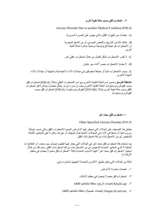 100
9-‫أخرى‬ ‫طبية‬ ‫حالة‬ ‫بسبب‬ ‫قلق‬ ‫اضطراب‬
Anxiety Disorder Due to another Medical Condition (F06.4)
A-.‫السريرية‬ ‫الصورة‬ ‫على‬ ‫يهيمن‬ ‫والذي‬ ‫القلق‬ ‫أو‬ ‫الهلع‬ ‫من‬ ‫هجمات‬
B-‫المخبرية‬ ‫النتائج‬ ‫من‬ ‫أو‬ ،‫الجسدي‬ ‫والفحص‬ ،‫التاريخ‬ ‫من‬ ‫أدلة‬ ‫هناك‬
‫مباش‬ ‫مرضية‬ ‫فيزيولوجية‬ ‫نتيجة‬ ‫هو‬ ‫االضطراب‬ ‫أن‬‫طبية‬ ‫لحالة‬ ‫رة‬
.‫أخرى‬
C-.‫آخر‬ ‫عقلي‬ ‫اضطراب‬ ‫خالل‬ ‫من‬ ‫أفضل‬ ٍ‫بشكل‬ ‫االضطراب‬ ‫ُفسر‬‫ي‬ ‫ال‬
D-.‫هذيان‬ ‫سير‬ ‫أثناء‬ ً‫ا‬‫حصر‬ ‫االضطراب‬ ‫يحدث‬ ‫ال‬
E-‫األداء‬ ‫مجاالت‬ ‫أو‬ ‫والمهنية‬ ‫االجتماعية‬ ‫األداء‬ ‫مجاالت‬ ‫في‬ ‫ملحوظين‬ ً‫ا‬‫إحباط‬ ‫أو‬ ً‫ا‬‫تدني‬ ‫االضطراب‬ ‫يسبب‬
.‫األخرى‬ ‫المهمة‬
:‫للترميز‬ ‫مالحظة‬‫ا‬ ‫ضمن‬[ ،ً‫ال‬‫(مث‬ ‫العقلي‬ ‫االضطراب‬ ‫اسم‬ ‫مع‬ ‫األخرى‬ ‫الطبية‬ ‫الحالة‬ ‫سم‬F06.4‫قلق‬ ‫اضطراب‬ ]
‫اضطراب‬ ‫قبل‬ ً‫ة‬‫ومباشر‬ ‫منفصل‬ ٍ‫بشكل‬ ‫وترمز‬ ‫تسرد‬ ‫أن‬ ‫يجب‬ ‫األخرى‬ ‫الطبية‬ ‫الحالة‬ .)‫الفيوكروموسايتوما‬ ‫بسبب‬
[ ،ً‫ال‬‫(مث‬ ‫أخرى‬ ‫طبية‬ ‫حالة‬ ‫بسبب‬ ‫القلق‬D35.00[ ،‫الفيوكروموسايتوما‬ ]F06.4‫بسبب‬ ‫قلق‬ ‫اضطراب‬ ]
.)‫الفيوكروموسايتوما‬
11-‫آخر‬ ‫محدد‬ ‫قلق‬ ‫اضطراب‬
Other Specified Anxiety Disorder (F41.8)
ً‫ا‬‫إحباط‬ ‫تسبب‬ ‫والتي‬ ‫القلق‬ ‫الضطراب‬ ‫المميزة‬ ‫األعراض‬ ‫فيها‬ ‫تسيطر‬ ‫التي‬ ‫الحاالت‬ ‫على‬ ‫التصنيف‬ ‫هذا‬ ‫ينطبق‬
‫و‬ ،‫غيرها‬ ‫أو‬ ،‫والمهنية‬ ‫االجتماعية‬ ‫المجاالت‬ ‫في‬ ‫األداء‬ ‫في‬ ً‫ا‬‫ضعف‬ ‫أو‬ ً‫ا‬‫هام‬ ً‫ا‬‫سريري‬‫الكاملة‬ ‫بالمعايير‬ ‫تفي‬ ‫ال‬ ‫لكن‬
.‫القلق‬ ‫اضطرابات‬ ‫فئة‬ ‫من‬ ‫االضطرابات‬ ‫من‬ ‫أي‬ ‫لتشخيص‬
‫التظاهرات‬ ‫أن‬ ،‫محدد‬ ‫سبب‬ ‫إيصال‬ ‫الطبيب‬ ‫فيها‬ ‫يختار‬ ‫التي‬ ‫الحاالت‬ ‫في‬ ‫آخر‬ ‫محدد‬ ‫قلق‬ ‫اضطراب‬ ‫فئة‬ ‫استخدام‬ ‫يتم‬
.‫القلق‬ ‫اضطرابات‬ ‫فئة‬ ‫من‬ ‫االضطرابات‬ ‫من‬ ‫أي‬ ‫لتشخيص‬ ‫المحددة‬ ‫المعايير‬ ‫تلبـي‬ ‫ال‬ ‫الحالية‬‫خالل‬ ‫من‬ ‫ذلك‬ ‫ويتم‬
‫معظم‬ ‫في‬ ‫يحصل‬ ‫ال‬ ‫معمم‬ ‫قلق‬ ‫"اضطراب‬ ً‫ال‬‫(مث‬ ‫المحددة‬ ‫األسباب‬ ‫تليها‬ "‫آخر‬ ‫محدد‬ ‫قلق‬ ‫"اضطراب‬ ‫تسجيل‬
)"‫األوقات‬
:‫يلي‬ ‫ما‬ ‫وتشمل‬ ‫لتعيينها‬ "‫المحددة‬ ‫"األخرى‬ ‫تطبيق‬ ‫يمكن‬ ‫التي‬ ‫الحاالت‬ ‫من‬ ‫أمثلة‬
1-‫األعراض‬ ‫محدودة‬ ‫هجمات‬
2-‫األ‬ ‫معظم‬ ‫في‬ ‫يحصل‬ ‫ال‬ ‫معمم‬ ‫قلق‬ ‫اضطراب‬.‫وقات‬
3-Khyâl cap.‫الثقافية‬ ‫بالمفاهيم‬ ‫متعلقة‬ :)‫الريح‬ ‫(هجمات‬
4-Ataque de nervios.‫الثقافية‬ ‫بالمفاهيم‬ ‫متعلقة‬ :)‫عصبية‬ ‫(هجمات‬
 