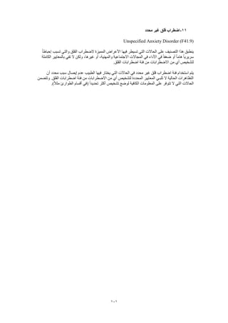 101
11-‫محدد‬ ‫غير‬ ‫قلق‬ ‫اضطراب‬
Unspecified Anxiety Disorder (F41.9)
‫الضطراب‬ ‫المميزة‬ ‫األعراض‬ ‫فيها‬ ‫تسيطر‬ ‫التي‬ ‫الحاالت‬ ‫على‬ ‫التصنيف‬ ‫هذا‬ ‫ينطبق‬ً‫ا‬‫إحباط‬ ‫تسبب‬ ‫والتي‬ ‫القلق‬
‫الكاملة‬ ‫بالمعايير‬ ‫تفي‬ ‫ال‬ ‫ولكن‬ ،‫غيرها‬ ‫أو‬ ،‫والمهنية‬ ‫االجتماعية‬ ‫المجاالت‬ ‫في‬ ‫األداء‬ ‫في‬ ً‫ا‬‫ضعف‬ ‫أو‬ ً‫ا‬‫هام‬ ً‫ا‬‫سريري‬
.‫القلق‬ ‫اضطرابات‬ ‫فئة‬ ‫من‬ ‫االضطرابات‬ ‫من‬ ‫أي‬ ‫لتشخيص‬
‫إيصا‬ ‫عدم‬ ‫الطبيب‬ ‫فيها‬ ‫يختار‬ ‫التي‬ ‫الحاالت‬ ‫في‬ ‫محدد‬ ‫غير‬ ‫قلق‬ ‫اضطراب‬ ‫فئة‬ ‫استخدام‬ ‫يتم‬‫أن‬ ‫محدد‬ ‫سبب‬ ‫ل‬
‫وتتضمن‬ .‫القلق‬ ‫اضطرابات‬ ‫فئة‬ ‫من‬ ‫االضطرابات‬ ‫من‬ ‫أي‬ ‫لتشخيص‬ ‫المحددة‬ ‫المعايير‬ ‫تلبـي‬ ‫ال‬ ‫الحالية‬ ‫التظاهرات‬
.)ً‫ال‬‫مث‬ ‫الطوارئ‬ ‫أقسام‬ ‫(في‬ ً‫ا‬‫تحديد‬ ‫أكثر‬ ‫تشخيص‬ ‫لوضع‬ ‫الكافية‬ ‫المعلومات‬ ‫على‬ ‫تتوفر‬ ‫ال‬ ‫التي‬ ‫الحاالت‬
 