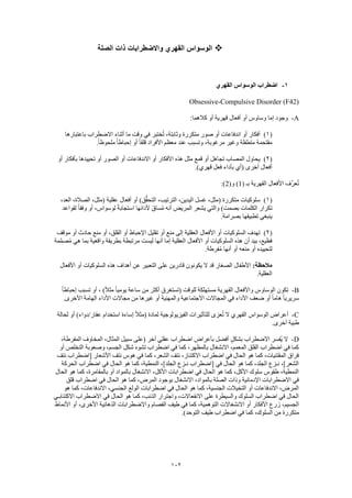 102
‫الصلة‬ ‫ذات‬ ‫واالضطرابات‬ ‫القهري‬ ‫الوسواس‬
1-‫اضطراب‬‫القهري‬ ‫الوسواس‬
Obsessive-Compulsive Disorder (F42)
A-:‫كالهما‬ ‫أو‬ ‫قهرية‬ ‫أفعال‬ ‫أو‬ ‫وساوس‬ ‫إما‬ ‫وجود‬
(1)‫باعتبارها‬ ‫االضطراب‬ ‫أثناء‬ ‫ما‬ ‫وقت‬ ‫في‬ ‫ختبر‬ُ‫ت‬ ،‫وثابتة‬ ‫متكررة‬ ‫صور‬ ‫أو‬ ‫اندفاعات‬ ‫أو‬ ‫أفكار‬
ً‫ا‬‫ملحوظ‬ ً‫ا‬‫إحباط‬ ‫أو‬ ً‫ا‬‫قلق‬ ‫األفراد‬ ‫معظم‬ ‫عند‬ ‫وتسبب‬ ،‫مرغوبة‬ ‫وغير‬ ‫متطفلة‬ ‫مقتحمة‬.
(2)‫أو‬ ‫بأفكار‬ ‫تحييدها‬ ‫أو‬ ‫الصور‬ ‫أو‬ ‫االندفاعات‬ ‫أو‬ ‫األفكار‬ ‫هذه‬ ‫مثل‬ ‫قمع‬ ‫أو‬ ‫تجاهل‬ ‫المصاب‬ ‫يحاول‬
.)‫قهري‬ ‫فعل‬ ‫بأداء‬ ‫(أي‬ ‫أخرى‬ ‫أفعال‬
‫بـ‬ ‫القهرية‬ ‫األفعال‬ ‫َّف‬‫ر‬‫ع‬ُ‫ت‬(1)‫و‬(2):
(1)،‫العد‬ ،‫الصالة‬ ،‫(مثل‬ ‫عقلية‬ ‫أفعال‬ ‫أو‬ )‫ق‬ُّ‫ق‬‫التح‬ ،‫الترتيب‬ ،‫اليدين‬ ‫غسل‬ ،‫(مثل‬ ‫متكررة‬ ‫سلوكيات‬
‫ت‬‫لقواعد‬ ً‫ا‬‫وفق‬ ‫أو‬ ،‫لوسواس‬ ً‫ة‬‫استجاب‬ ‫ألدائها‬ َ‫ق‬‫سا‬ُ‫م‬ ‫أنه‬ ‫المريض‬ ‫يشعر‬ ‫والتي‬ )‫بصمت‬ ‫الكلمات‬ ‫كرار‬
.‫بصرامة‬ ‫تطبيقها‬ ‫ينبغي‬
(2)‫موقف‬ ‫أو‬ ‫حادث‬ ‫منع‬ ‫أو‬ ،‫القلق‬ ‫أو‬ ‫اإلحباط‬ ‫تقليل‬ ‫أو‬ ‫منع‬ ‫إلى‬ ‫العقلية‬ ‫األفعال‬ ‫أو‬ ‫السلوكيات‬ ‫تهدف‬
‫أ‬ ‫إما‬ ‫العقلية‬ ‫األفعال‬ ‫أو‬ ‫السلوكيات‬ ‫هذه‬ ‫أن‬ ‫بيد‬ ،‫فظيع‬‫مة‬َّ‫م‬‫ص‬ُ‫م‬ ‫هي‬ ‫بما‬ ‫واقعية‬ ‫بطريقة‬ ‫مرتبطة‬ ‫ليست‬ ‫نها‬
.‫فرطة‬ُ‫م‬ ‫أنها‬ ‫أو‬ ‫منعه‬ ‫أو‬ ‫لتحييده‬
:‫مالحظة‬‫األفعال‬ ‫أو‬ ‫السلوكيات‬ ‫هذه‬ ‫أهداف‬ ‫عن‬ ‫التعبير‬ ‫على‬ ‫قادرين‬ ‫يكونون‬ ‫ال‬ ‫قد‬ ‫الصغار‬ ‫األطفال‬
.‫العقلية‬
B-ً‫ال‬‫مث‬ ً‫ا‬‫يومي‬ ‫ساعة‬ ‫من‬ ‫أكثر‬ ‫(تستغرق‬ ‫للوقت‬ ‫مستهلكة‬ ‫القهرية‬ ‫واألفعال‬ ‫الوساوس‬ ‫تكون‬ً‫ا‬‫إحباط‬ ‫تسبب‬ ‫أو‬ ، )
.‫األخرى‬ ‫الهامة‬ ‫األداء‬ ‫مجاالت‬ ‫من‬ ‫غيرها‬ ‫أو‬ ‫والمهنية‬ ‫االجتماعية‬ ‫المجاالت‬ ‫في‬ ‫األداء‬ ‫ضعف‬ ‫أو‬ ً‫ا‬‫هام‬ ً‫ا‬‫سريري‬
C-‫لحالة‬ ‫أو‬ )‫عقار/دواء‬ ‫استخدام‬ ‫إساءة‬ ً‫ال‬‫(مث‬ ‫لمادة‬ ‫الفيزيولوجية‬ ‫للتأثيرات‬ ‫عزى‬ُ‫ت‬ ‫ال‬ ‫القهري‬ ‫الوسواس‬ ‫أعراض‬
.‫أخرى‬ ‫طبية‬
D-‫االضطر‬ ‫ُفسر‬‫ي‬ ‫ال‬،‫المفرطة‬ ‫المخاوف‬ ،‫المثال‬ ‫سبيل‬ ‫(على‬ ‫آخر‬ ‫عقلي‬ ‫اضطراب‬ ‫بأعراض‬ ‫أفضل‬ ٍ‫ل‬‫بشك‬ ‫اب‬
‫أو‬ ‫التخلص‬ ‫وصعوبة‬ ،‫الجسم‬ ‫شكل‬ ‫تشوه‬ ‫اضطراب‬ ‫في‬ ‫كما‬ ،‫بالمظهر‬ ‫االنشغال‬ ،‫المعمم‬ ‫القلق‬ ‫اضطراب‬ ‫في‬ ‫كما‬
‫[اضطراب‬ ‫األشعار‬ ‫نتف‬ ‫هوس‬ ‫في‬ ‫كما‬ ،‫الشعر‬ ‫نتف‬ ،‫االكتناز‬ ‫اضطراب‬ ‫في‬ ‫الحال‬ ‫هو‬ ‫كما‬ ،‫المقتنيات‬ ‫فراق‬‫نتف‬
‫الحركة‬ ‫اضطراب‬ ‫في‬ ‫الحال‬ ‫هو‬ ‫كما‬ ،‫النمطية‬ ،]‫الجلد‬ ‫نـزع‬ ‫[اضطراب‬ ‫في‬ ‫الحال‬ ‫هو‬ ‫كما‬ ،‫الجلد‬ ‫نـزع‬ ،]‫الشعر‬
‫الحال‬ ‫هو‬ ‫كما‬ ،‫بالمقامرة‬ ‫أو‬ ‫بالمواد‬ ‫االنشغال‬ ،‫األكل‬ ‫اضطرابات‬ ‫في‬ ‫الحال‬ ‫هو‬ ‫كما‬ ،‫األكل‬ ‫سلوك‬ ‫طقوس‬ ،‫النمطية‬
‫ب‬ ‫االنشغال‬ ،‫بالمواد‬ ‫الصلة‬ ‫وذات‬ ‫اإلدمانية‬ ‫االضطرابات‬ ‫في‬‫قلق‬ ‫اضطراب‬ ‫في‬ ‫الحال‬ ‫هو‬ ‫كما‬ ،‫المرض‬ ‫وجود‬
‫هو‬ ‫كما‬ ،‫االندفاعات‬ ،‫الجنسي‬ ‫الولع‬ ‫اضطرابات‬ ‫في‬ ‫الحال‬ ‫هو‬ ‫كما‬ ،‫الجنسية‬ ‫التخيالت‬ ‫أو‬ ‫االندفاعات‬ ،‫المرض‬
‫االكتئابـي‬ ‫االضطراب‬ ‫في‬ ‫الحال‬ ‫هو‬ ‫كما‬ ،‫الذنب‬ ‫واجترار‬ ،‫االنفعاالت‬ ‫على‬ ‫والسيطرة‬ ‫السلوك‬ ‫اضطراب‬ ‫في‬ ‫الحال‬
‫أ‬ ‫األفكار‬ ‫زرع‬ ،‫الجسيم‬‫األنماط‬ ‫أو‬ ،‫األخرى‬ ‫الذهانية‬ ‫واالضطرابات‬ ‫الفصام‬ ‫طيف‬ ‫في‬ ‫كما‬ ،‫التوهمية‬ ‫االنشغاالت‬ ‫و‬
.)‫التوحد‬ ‫طيف‬ ‫اضطراب‬ ‫في‬ ‫كما‬ ،‫السلوك‬ ‫من‬ ‫متكررة‬
 