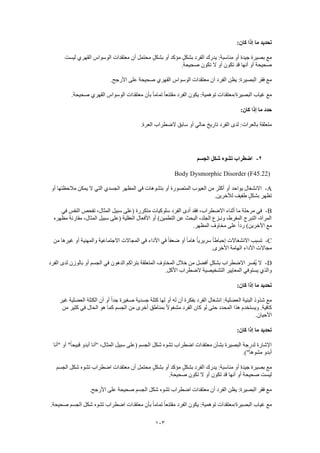 103
:‫كان‬ ‫إذا‬ ‫ما‬ ‫تحديد‬
‫ليست‬ ‫القهري‬ ‫الوسواس‬ ‫معتقدات‬ ‫أن‬ ‫محتمل‬ ٍ‫ل‬‫بشك‬ ‫أو‬ ‫مؤكد‬ ٍ‫ل‬‫بشك‬ ‫الفرد‬ ‫يدرك‬ :‫مناسبة‬ ‫أو‬ ‫جيدة‬ ‫بصيرة‬ ‫مع‬
‫قد‬ ‫أنها‬ ‫أو‬ ‫صحيحة‬.‫صحيحة‬ ‫تكون‬ ‫ال‬ ‫أو‬ ‫تكون‬
.‫األرجح‬ ‫على‬ ‫صحيحة‬ ‫القهري‬ ‫الوسواس‬ ‫معتقدات‬ ‫أن‬ ‫الفرد‬ ‫يظن‬ :‫البصيرة‬ ‫فقر‬ ‫مع‬
.‫صحيحة‬ ‫القهري‬ ‫الوسواس‬ ‫معتقدات‬ ‫بأن‬ ً‫ا‬‫تمام‬ ً‫ا‬‫مقتنع‬ ‫الفرد‬ ‫يكون‬ :‫توهمية‬ ‫البصيرة/معتقدات‬ ‫غياب‬ ‫مع‬
:‫كان‬ ‫إذا‬ ‫ما‬ ‫حدد‬
‫الضطراب‬ ‫سابق‬ ‫أو‬ ‫حالي‬ ‫تاريخ‬ ‫الفرد‬ ‫لدى‬ :‫بالعرات‬ ‫متعلقة‬.‫العرة‬
2-‫الجسم‬ ‫شكل‬ ‫تشوه‬ ‫اضطراب‬
Body Dysmorphic Disorder (F45.22)
A-‫أو‬ ‫مالحظتها‬ ‫يمكن‬ ‫ال‬ ‫التي‬ ‫الجسدي‬ ‫المظهر‬ ‫في‬ ‫بتشوهات‬ ‫أو‬ ‫المتصورة‬ ‫العيوب‬ ‫من‬ ‫أكثر‬ ‫أو‬ ‫بواحد‬ ‫االنشغال‬
.‫لآلخرين‬ ‫طفيف‬ ٍ‫ل‬‫بشك‬ ‫تظهر‬
B-‫س‬ ‫(على‬ ‫متكررة‬ ‫سلوكيات‬ ‫الفرد‬ ‫أدى‬ ‫فقد‬ ،‫االضطراب‬ ‫أثناء‬ ‫ما‬ ‫مرحلة‬ ‫في‬‫في‬ ‫النفس‬ ‫تفحص‬ ،‫المثال‬ ‫بيل‬
‫مظهره‬ ‫مقارنة‬ ،‫المثال‬ ‫سبيل‬ ‫(على‬ ‫العقلية‬ ‫األفعال‬ ‫أو‬ )‫التطمين‬ ‫عن‬ ‫البحث‬ ،‫الجلد‬ ‫ونـزع‬ ،‫المفرط‬ ‫التبرج‬ ،‫المرآة‬
.‫المظهر‬ ‫مخاوف‬ ‫على‬ ً‫ا‬‫رد‬ )‫اآلخرين‬ ‫مع‬
C-‫والمهني‬ ‫االجتماعية‬ ‫المجاالت‬ ‫في‬ ‫األداء‬ ‫في‬ ً‫ا‬‫ضعف‬ ‫أو‬ ً‫ا‬‫هام‬ ً‫ا‬‫سريري‬ ً‫ا‬‫إحباط‬ ‫االنشغاالت‬ ‫تسبب‬‫من‬ ‫غيرها‬ ‫أو‬ ‫ة‬
.‫األخرى‬ ‫الهامة‬ ‫األداء‬ ‫مجاالت‬
D-‫الفرد‬ ‫لدى‬ ‫بالوزن‬ ‫أو‬ ‫الجسم‬ ‫في‬ ‫الدهون‬ ‫بتراكم‬ ‫المتعلقة‬ ‫المخاوف‬ ‫خالل‬ ‫من‬ ‫أفضل‬ ٍ‫ل‬‫بشك‬ ‫االضطراب‬ ‫ُفسر‬‫ي‬ ‫ال‬
.‫األكل‬ ‫الضطراب‬ ‫التشخيصية‬ ‫المعايير‬ ‫يستوفي‬ ‫والذي‬
:‫كان‬ ‫إذا‬ ‫ما‬ ‫تحديد‬
‫ل‬ ‫أن‬ ‫بفكرة‬ ‫الفرد‬ ‫انشغال‬ :‫العضلية‬ ‫البنية‬ ‫شذوذ‬ ‫مع‬‫غير‬ ‫العضلية‬ ‫الكتلة‬ ‫أن‬ ‫أو‬ ً‫ا‬‫جد‬ ‫صغيرة‬ ‫جسدية‬ ‫كتلة‬ ‫لها‬ ‫أو‬ ‫ه‬
‫من‬ ‫كثير‬ ‫في‬ ‫الحال‬ ‫هو‬ ‫كما‬ ‫الجسم‬ ‫من‬ ‫أخرى‬ ‫بمناطق‬ ً‫ال‬‫مشغو‬ ‫الفرد‬ ‫كان‬ ‫لو‬ ‫حتى‬ ‫المحدد‬ ‫هذا‬ ‫ويستخدم‬ .‫كافية‬
.‫األحيان‬
:‫كان‬ ‫إذا‬ ‫ما‬ ‫تحديد‬
‫"أ‬ ،‫المثال‬ ‫سبيل‬ ‫(على‬ ‫الجسم‬ ‫شكل‬ ‫تشوه‬ ‫اضطراب‬ ‫معتقدات‬ ‫بشأن‬ ‫البصيرة‬ ‫لدرجة‬ ‫اإلشارة‬‫"أنا‬ ‫أو‬ "ً‫ا‬‫قبيح‬ ‫أبدو‬ ‫نا‬
.)"ً‫ا‬‫مشوه‬ ‫أبدو‬
‫الجسم‬ ‫شكل‬ ‫تشوه‬ ‫اضطراب‬ ‫معتقدات‬ ‫أن‬ ‫محتمل‬ ٍ‫ل‬‫بشك‬ ‫أو‬ ‫مؤكد‬ ٍ‫ل‬‫بشك‬ ‫الفرد‬ ‫يدرك‬ :‫مناسبة‬ ‫أو‬ ‫جيدة‬ ‫بصيرة‬ ‫مع‬
.‫صحيحة‬ ‫تكون‬ ‫ال‬ ‫أو‬ ‫تكون‬ ‫قد‬ ‫أنها‬ ‫أو‬ ‫صحيحة‬ ‫ليست‬
.‫األرجح‬ ‫على‬ ‫صحيحة‬ ‫الجسم‬ ‫شكل‬ ‫تشوه‬ ‫اضطراب‬ ‫معتقدات‬ ‫أن‬ ‫الفرد‬ ‫يظن‬ :‫البصيرة‬ ‫فقر‬ ‫مع‬
.‫صحيحة‬ ‫الجسم‬ ‫شكل‬ ‫تشوه‬ ‫اضطراب‬ ‫معتقدات‬ ‫بأن‬ ً‫ا‬‫تمام‬ ً‫ا‬‫مقتنع‬ ‫الفرد‬ ‫يكون‬ :‫توهمية‬ ‫البصيرة/معتقدات‬ ‫غياب‬ ‫مع‬
 