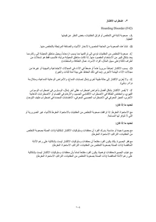 104
3-‫االكتناز‬ ‫اضطراب‬
Hoarding Disorder (F42)
A-‫قيمتها‬ ‫عن‬ ‫النظر‬ ‫بغض‬ ،‫المقتنيات‬ ‫فراق‬ ‫أو‬ ‫التخلص‬ ‫في‬ ‫ثابتة‬ ‫صعوبة‬
.‫الفعلية‬
B-‫الد‬ ‫المتصورة‬ ‫الحاجة‬ ‫من‬ ‫الصعوبة‬ ‫هذه‬ ‫تنشأ‬.‫منها‬ ‫بالتخلص‬ ‫المرتبطة‬ ‫والضائقة‬ ‫األشياء‬ ‫خار‬
C-‫مما‬ ‫ركام‬ ‫إلى‬ ‫المعيشة‬ ‫مناطق‬ ‫ويحيل‬ ً‫ا‬‫ازدحام‬ ‫يسبب‬ ‫مما‬ ‫تراكمها‬ ‫إلى‬ ‫تؤدي‬ ‫المقتنيات‬ ‫من‬ ‫التخلص‬ ‫صعوبة‬
‫من‬ ‫تدخالت‬ ‫هو‬ ‫فقط‬ ‫فالسبب‬ ،‫مرتبة‬ ‫المعيشة‬ ‫مناطق‬ ‫كانت‬ ‫إذا‬ .‫منها‬ ‫المقصود‬ ‫االستخدام‬ ‫من‬ ‫كبير‬ ٍ‫بشكل‬ ‫يحد‬
‫س‬ ‫(على‬ ‫ثالثة‬ ‫أطراف‬.)‫والسلطات‬ ،‫النظافة‬ ‫عمال‬ ،‫األسرة‬ ‫أفراد‬ ،‫المثال‬ ‫بيل‬
D-‫من‬ ‫غيرها‬ ‫أو‬ ‫والمهنية‬ ‫االجتماعية‬ ‫المجاالت‬ ‫في‬ ‫األداء‬ ‫في‬ ً‫ا‬‫ضعف‬ ‫أو‬ ً‫ا‬‫هام‬ ً‫ا‬‫سريري‬ ً‫ا‬‫إحباط‬ ‫االكتناز‬ ‫يسبب‬
.)‫والغير‬ ‫للذات‬ ‫آمنة‬ ‫بيئة‬ ‫على‬ ‫الحفاظ‬ ‫ذلك‬ ‫في‬ ‫(بما‬ .‫األخرى‬ ‫الهامة‬ ‫األداء‬ ‫مجاالت‬
E-‫االكتناز‬ ‫ُعزى‬‫ي‬ ‫وال‬‫ومتالزمة‬ ،‫الدماغية‬ ‫الوعائية‬ ‫واألمراض‬ ،‫الدماغ‬ ‫إصابات‬ ‫(مثل‬ ‫أخرى‬ ‫طبية‬ ‫حالة‬ ‫إلى‬
.)‫ويلي‬ ‫برادر‬
F-‫الوسواس‬ ‫اضطراب‬ ‫في‬ ‫الوساوس‬ ،‫(مثل‬ ‫آخر‬ ‫عقلي‬ ‫اضطراب‬ ‫بأعراض‬ ‫أفضل‬ ٍ‫ل‬‫بشك‬ ‫االكتناز‬ ‫ُفسر‬‫ي‬ ‫ال‬
‫اال‬ ‫أو‬ ‫الفصام‬ ‫في‬ ‫واألوهام‬ ،‫الجسيم‬ ‫االكتئابـي‬ ‫االضطراب‬ ‫في‬ ‫الطاقة‬ ‫وانخفاض‬ ،‫القهري‬‫الذهانية‬ ‫ضطرابات‬
.)‫التوحد‬ ‫طيف‬ ‫اضطراب‬ ‫في‬ ‫المحددة‬ ‫االهتمامات‬ ،‫المعرفي‬ ‫العصبـي‬ ‫االضطراب‬ ‫في‬ ‫المعرفي‬ ‫العجز‬ ،‫األخرى‬
:‫كان‬ ‫إذا‬ ‫ما‬ ‫تحديد‬
‫أو‬ ‫الضرورية‬ ‫غير‬ ‫لألشياء‬ ‫المفرط‬ ‫باالستحواذ‬ ‫المقتنيات‬ ‫من‬ ‫التخلص‬ ‫صعوبة‬ ‫ترافقت‬ ‫إذا‬ :‫المفرط‬ ‫االستحواذ‬ ‫مع‬
.‫المساحة‬ ‫لها‬ ‫تتوفر‬ ‫ال‬ ‫التي‬
‫ت‬:‫كان‬ ‫إذا‬ ‫ما‬ ‫حديد‬
‫التخلص‬ ‫بصعوبة‬ ‫الصلة‬ ‫(ذات‬ ‫إشكالية‬ ‫االكتناز‬ ‫وسلوكيات‬ ‫معتقدات‬ ‫أن‬ ‫الفرد‬ ‫يدرك‬ :‫مناسبة‬ ‫أو‬ ‫جيدة‬ ‫بصيرة‬ ‫مع‬
.)‫المفرط‬ ‫االستحواذ‬ ،‫التراكم‬ ،‫المقتنيات‬ ‫من‬
‫األدلة‬ ‫رغم‬ ‫على‬ ‫بإشكالية‬ ‫ليست‬ ‫االكتناز‬ ‫وسلوكيات‬ ‫معتقدات‬ ‫أن‬ ً‫ا‬‫مقتنع‬ ‫الفرد‬ ‫يكون‬ ‫يكاد‬ :‫البصيرة‬ ‫فقر‬ ‫مع‬
‫ا‬.)‫المفرط‬ ‫االستحواذ‬ ،‫التراكم‬ ،‫المقتنيات‬ ‫من‬ ‫التخلص‬ ‫بصعوبة‬ ‫الصلة‬ ‫(ذات‬ ‫لمناقضة‬
‫بإشكالية‬ ‫ليست‬ ‫االكتناز‬ ‫وسلوكيات‬ ‫معتقدات‬ ‫بأن‬ ً‫ا‬‫تمام‬ ً‫ا‬‫مقتنع‬ ‫الفرد‬ ‫يكون‬ :‫توهمية‬ ‫البصيرة/معتقدات‬ ‫غياب‬ ‫مع‬
‫االستحو‬ ،‫التراكم‬ ،‫المقتنيات‬ ‫من‬ ‫التخلص‬ ‫بصعوبة‬ ‫الصلة‬ ‫(ذات‬ ‫المناقضة‬ ‫األدلة‬ ‫رغم‬ ‫على‬.)‫المفرط‬ ‫اذ‬
 