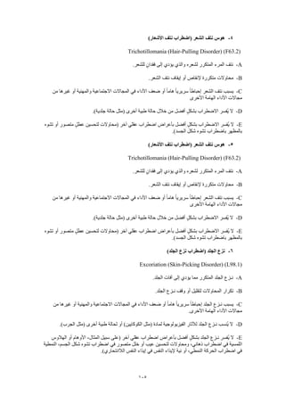 105
4-)‫األشعار‬ ‫نتف‬ ‫(اضطراب‬ ‫الشعر‬ ‫نتف‬ ‫هوس‬
Trichotillomania (Hair-Pulling Disorder) (F63.2)
A-.‫للشعر‬ ٍ‫فقدان‬ ‫إلى‬ ‫يؤدي‬ ‫والذي‬ ‫لشعره‬ ‫المتكرر‬ ‫المرء‬ ‫نتف‬
B-.‫الشعر‬ ‫نتف‬ ‫إيقاف‬ ‫أو‬ ‫إلنقاص‬ ‫متكررة‬ ‫محاوالت‬
C-‫ضعف‬ ‫أو‬ ً‫ا‬‫هام‬ ً‫ا‬‫سريري‬ ً‫ا‬‫إحباط‬ ‫الشعر‬ ‫نتف‬ ‫يسبب‬‫من‬ ‫غيرها‬ ‫أو‬ ‫والمهنية‬ ‫االجتماعية‬ ‫المجاالت‬ ‫في‬ ‫األداء‬
‫األخرى‬ ‫الهامة‬ ‫األداء‬ ‫مجاالت‬
D-.)‫جلدية‬ ‫حالة‬ ‫(مثل‬ ‫أخرى‬ ‫طبية‬ ‫حالة‬ ‫خالل‬ ‫من‬ ‫أفضل‬ ٍ‫ل‬‫بشك‬ ‫االضطراب‬ ‫ُفسر‬‫ي‬ ‫ال‬
E-‫تشوه‬ ‫أو‬ ‫متصور‬ ٍ‫عطل‬ ‫لتحسين‬ ‫(محاوالت‬ ‫آخر‬ ‫عقلي‬ ‫اضطراب‬ ‫بأعراض‬ ‫أفضل‬ ٍ‫ل‬‫بشك‬ ‫االضطراب‬ ‫ُفسر‬‫ي‬ ‫ال‬
‫ب‬‫باضط‬ ‫المظهر‬‫شكل‬ ‫تشوه‬ ‫راب‬.)‫الجسد‬
5-)‫األشعار‬ ‫نتف‬ ‫(اضطراب‬ ‫الشعر‬ ‫نتف‬ ‫هوس‬
Trichotillomania (Hair-Pulling Disorder) (F63.2)
A-.‫للشعر‬ ٍ‫فقدان‬ ‫إلى‬ ‫يؤدي‬ ‫والذي‬ ‫لشعره‬ ‫المتكرر‬ ‫المرء‬ ‫نتف‬
B-.‫الشعر‬ ‫نتف‬ ‫إيقاف‬ ‫أو‬ ‫إلنقاص‬ ‫متكررة‬ ‫محاوالت‬
C-‫ضعف‬ ‫أو‬ ً‫ا‬‫هام‬ ً‫ا‬‫سريري‬ ً‫ا‬‫إحباط‬ ‫الشعر‬ ‫نتف‬ ‫يسبب‬‫من‬ ‫غيرها‬ ‫أو‬ ‫والمهنية‬ ‫االجتماعية‬ ‫المجاالت‬ ‫في‬ ‫األداء‬
‫األخرى‬ ‫الهامة‬ ‫األداء‬ ‫مجاالت‬
D-.)‫جلدية‬ ‫حالة‬ ‫(مثل‬ ‫أخرى‬ ‫طبية‬ ‫حالة‬ ‫خالل‬ ‫من‬ ‫أفضل‬ ٍ‫ل‬‫بشك‬ ‫االضطراب‬ ‫ُفسر‬‫ي‬ ‫ال‬
E-‫تشوه‬ ‫أو‬ ‫متصور‬ ٍ‫عطل‬ ‫لتحسين‬ ‫(محاوالت‬ ‫آخر‬ ‫عقلي‬ ‫اضطراب‬ ‫بأعراض‬ ‫أفضل‬ ٍ‫ل‬‫بشك‬ ‫االضطراب‬ ‫ُفسر‬‫ي‬ ‫ال‬
‫ب‬‫باض‬ ‫المظهر‬‫شكل‬ ‫تشوه‬ ‫طراب‬.)‫الجسد‬
6-)‫الجلد‬ ‫نزع‬ ‫(اضطراب‬ ‫الجلد‬ ‫نزع‬
Excoriation (Skin-Picking Disorder) (L98.1)
A-.‫الجلد‬ ‫آفات‬ ‫إلى‬ ‫يؤدي‬ ‫مما‬ ‫المتكرر‬ ‫الجلد‬ ‫نـزع‬
B-.‫الجلد‬ ‫نـزع‬ ‫وقف‬ ‫أو‬ ‫لتقليل‬ ‫المحاوالت‬ ‫تكرار‬
C-‫المجاالت‬ ‫في‬ ‫األداء‬ ‫ضعف‬ ‫أو‬ ً‫ا‬‫هام‬ ً‫ا‬‫سريري‬ ً‫ا‬‫إحباط‬ ‫الجلد‬ ‫نـزع‬ ‫يسبب‬‫من‬ ‫غيرها‬ ‫أو‬ ‫والمهنية‬ ‫االجتماعية‬
.‫األخرى‬ ‫الهامة‬ ‫األداء‬ ‫مجاالت‬
D-.)‫الجرب‬ ‫(مثل‬ ‫أخرى‬ ‫طبية‬ ‫لحالة‬ ‫أو‬ )‫الكوكايين‬ ‫(مثل‬ ‫لمادة‬ ‫الفيزيولوجية‬ ‫لآلثار‬ ‫الجلد‬ ‫نـزع‬ ‫ُنسب‬‫ي‬ ‫ال‬
E-‫الهالوس‬ ‫أو‬ ‫األوهام‬ ،‫المثال‬ ‫سبيل‬ ‫(على‬ ‫آخر‬ ‫عقلي‬ ‫اضطراب‬ ‫بأعراض‬ ‫أفضل‬ ٍ‫ل‬‫بشك‬ ‫الجلد‬ ‫نـزع‬ ‫ُفسر‬‫ي‬ ‫ال‬
‫ا‬‫النمطية‬ ،‫الجسم‬ ‫شكل‬ ‫تشوه‬ ‫اضطراب‬ ‫في‬ ‫متصور‬ ‫خلل‬ ‫أو‬ ‫عيب‬ ‫لتحسين‬ ‫ومحاوالت‬ ،‫ذهاني‬ ‫اضطراب‬ ‫في‬ ‫للمسية‬
.)‫الالانتحاري‬ ‫النفس‬ ‫إيذاء‬ ‫في‬ ‫النفس‬ ‫إليذاء‬ ‫نية‬ ‫أو‬ ،‫النمطي‬ ‫الحركة‬ ‫اضطراب‬ ‫في‬
 