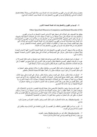 108
[ ،ً‫ال‬‫(مث‬ ‫أخرى‬ ‫طبية‬ ‫حالة‬ ‫بسبب‬ ‫الصلة‬ ‫ذات‬ ‫واالضطرابات‬ ‫القهري‬ ‫الوسواس‬ ‫قبل‬ ً‫ة‬‫ومباشر‬ ‫منفصل‬L69.398]
[ ،‫الدماغي‬ ‫االحتشاء‬F06.8‫واالضطراب‬ ‫القهري‬ ‫الوسواس‬ ].)‫الدماغي‬ ‫االحتشاء‬ ‫بسبب‬ ‫الصلة‬ ‫ذات‬ ‫ات‬
9-‫األخرى‬ ‫المحددة‬ ‫الصلة‬ ‫ذات‬ ‫واالضطرابات‬ ‫القهري‬ ‫الوسواس‬
Other Specified Obsessive-Compulsive and Related Disorder (F42)
‫القهري‬ ‫الوسواس‬ ‫الضطراب‬ ‫المميزة‬ ‫األعراض‬ ‫فيها‬ ‫تسيطر‬ ‫التي‬ ‫الحاالت‬ ‫على‬ ‫التصنيف‬ ‫هذا‬ ‫ينطبق‬
‫ا‬ ‫ذات‬ ‫واالضطرابات‬،‫والمهنية‬ ‫االجتماعية‬ ‫المجاالت‬ ‫في‬ ‫األداء‬ ‫ضعف‬ ‫أو‬ ً‫ا‬‫هام‬ ً‫ا‬‫سريري‬ ً‫ا‬‫إحباط‬ ‫تسبب‬ ‫والتي‬ ‫لصلة‬
‫واالضطرابات‬ ‫القهري‬ ‫الوسواس‬ ‫فئة‬ ‫من‬ ‫االضطرابات‬ ‫من‬ ‫أي‬ ‫لتشخيص‬ ‫الكاملة‬ ‫بالمعايير‬ ‫تفي‬ ‫ال‬ ‫ولكن‬ ،‫غيرها‬ ‫أو‬
‫ا‬ ‫المحددة‬ ‫الصلة‬ ‫ذات‬ ‫واالضطرابات‬ ‫القهري‬ ‫الوسواس‬ ‫فئة‬ ‫استخدام‬ ‫يتم‬ .‫الصلة‬ ‫ذات‬‫التي‬ ‫الحاالت‬ ‫في‬ ،‫ألخرى‬
‫من‬ ‫أي‬ ‫لتشخيص‬ ،‫المحددة‬ ‫المعايير‬ ‫تلبـي‬ ‫ال‬ ‫الحالية‬ ‫التظاهرات‬ ‫أن‬ ‫محدد‬ ‫سبب‬ ‫إيصال‬ ‫الطبيب‬ ‫فيها‬ ‫يختار‬
.‫الصلة‬ ‫ذات‬ ‫واالضطرابات‬ ‫القهري‬ ‫الوسواس‬ ‫اضطرابات‬ ‫فئة‬ ‫من‬ ‫االضطرابات‬
‫األخرى‬ ‫المحددة‬ ‫الصلة‬ ‫ذات‬ ‫واالضطرابات‬ ‫القهري‬ ‫"الوسواس‬ ‫تسجيل‬ ‫خالل‬ ‫من‬ ‫ذلك‬ ‫يتم‬‫المحددة‬ ‫األسباب‬ ‫تليها‬ "
‫لتعيينها‬ "‫المحددة‬ ‫"األخرى‬ ‫تطبيق‬ ‫يمكن‬ ‫التي‬ ‫الحاالت‬ ‫من‬ ‫الجسد)أمثلة‬ ‫على‬ ‫متركز‬ ‫متكرر‬ ‫سلوك‬ ‫اضطراب‬ ً‫ال‬‫(مث‬
:‫يلي‬ ‫ما‬ ‫وتشمل‬
1-‫أن‬ ‫إال‬ ‫الجسم‬ ‫شكل‬ ‫تشوه‬ ‫باضطراب‬ ‫شبيه‬ :‫فعلية‬ ‫تشوهات‬ ‫مع‬ ‫الجسم‬ ‫شكل‬ ‫تشوه‬ ‫باضطراب‬ ‫شبيه‬ ‫اضطراب‬
‫الجس‬ ‫المظهر‬ ‫تشوهات‬ ‫أو‬ ‫عيوب‬‫في‬ .)"‫"طفيف‬ ‫من‬ ‫أوضح‬ ‫أنها‬ ‫(أي‬ ‫اآلخرين‬ ‫قبل‬ ‫من‬ ‫واضح‬ ٍ‫ل‬‫بشك‬ ‫مالحظة‬ ‫دي‬
.ً‫ا‬‫كبير‬ ً‫ا‬‫إحباط‬ ‫أو‬ ً‫ا‬‫تدني‬ ‫ويسبب‬ ‫واضح‬ ٍ‫ل‬‫بشك‬ ‫مفرط‬ ‫العيوب‬ ‫بهذه‬ ‫فاالنشغال‬ ،‫الحاالت‬ ‫هذه‬ ‫مثل‬
2-‫اضطراب‬ ‫معايير‬ ‫تستوفي‬ ‫حاالت‬ :‫متكررة‬ ‫سلوكيات‬ ‫دون‬ ‫الجسم‬ ‫شكل‬ ‫تشوه‬ ‫باضطراب‬ ‫شبيه‬ ‫اضطراب‬
‫إال‬ ‫الجسم‬ ‫شكل‬ ‫تشوه‬.‫بالمظهر‬ ‫لالنشغال‬ ‫كاالستجابة‬ ‫عقلية‬ ً‫ال‬‫أفعا‬ ‫أو‬ ‫متكررة‬ ‫سلوكيات‬ ‫يؤد‬ ‫لم‬ ‫الفرد‬ ‫أن‬
3-،‫المثال‬ ‫سبيل‬ ‫(على‬ ‫الجسد‬ ‫على‬ ‫متركز‬ ‫متكرر‬ ‫بسلوك‬ ‫ويتميز‬ :‫الجسد‬ ‫على‬ ‫متركز‬ ‫متكرر‬ ‫سلوك‬ ‫اضطراب‬
‫األع‬ ‫هذه‬ .‫السلوكيات‬ ‫وقف‬ ‫أو‬ ‫إلنقاص‬ ‫المحاوالت‬ ‫وتكرار‬ )‫الخد‬ ‫مضغ‬ ،‫الشفاه‬ ‫عض‬ ،‫األظافر‬ ‫قضم‬‫تسبب‬ ‫راض‬
‫وال‬ ،‫األخرى‬ ‫الهامة‬ ‫األداء‬ ‫مجاالت‬ ‫أو‬ ‫والمهنية‬ ‫االجتماعية‬ ‫المجاالت‬ ‫في‬ ‫األداء‬ ‫ضعف‬ ‫أو‬ ً‫ا‬‫هام‬ ً‫ا‬‫سريري‬ ً‫ا‬‫إحباط‬
‫اضطراب‬ ،‫الجلد‬ ‫نـزع‬ ‫اضطراب‬ ،)‫الشعر‬ ‫نتف‬ ‫(اضطراب‬ ‫الشعر‬ ‫نتف‬ ‫هوس‬ ‫خالل‬ ‫من‬ ‫أفضل‬ ٍ‫ل‬‫بشك‬ ‫فسر‬ُ‫ت‬
.‫انتحاري‬ ‫الال‬ ‫الذات‬ ‫إيذاء‬ ‫أو‬ ،‫النمطية‬ ‫الحركة‬
4-‫ا‬ ‫الغيرة‬‫إلى‬ ‫االنشغاالت‬ ‫تؤدي‬ ‫قد‬ .‫تصورة‬ُ‫م‬‫ال‬ ‫الشريك‬ ‫خيانة‬ ‫بشأن‬ ‫الالتوهمي‬ ‫باالنشغال‬ ‫ويتميز‬ :‫لوسواسية‬
‫ضعف‬ ‫أو‬ ً‫ا‬‫هام‬ ً‫ا‬‫سريري‬ ً‫ا‬‫إحباط‬ ‫تسبب‬ ‫األعراض‬ ‫هذه‬ ،‫الخيانة‬ ‫مخاوف‬ ‫على‬ ً‫ا‬‫رد‬ ‫عقلية‬ ً‫ال‬‫أفعا‬ ‫أو‬ ‫متكررة‬ ‫سلوكيات‬
‫األ‬ ‫الهامة‬ ‫األداء‬ ‫مجاالت‬ ‫أو‬ ‫والمهنية‬ ‫االجتماعية‬ ‫المجاالت‬ ‫في‬ ‫األداء‬‫خالل‬ ‫من‬ ‫أفضل‬ ٍ‫بشكل‬ ‫تفسيرها‬ ‫يتم‬ ‫ولم‬ ‫خرى‬
.‫االضطهادية‬ ‫الشخصية‬ ‫اضطراب‬ ‫أو‬ ،‫الغيرة‬ ‫نمط‬ ،‫توهمي‬ ‫اضطراب‬ ‫مثل‬ ‫آخر‬ ‫عقلي‬ ‫اضطراب‬
5-Shubo-kyofu‫تشوه‬ ‫حصول‬ ‫من‬ ‫المفرط‬ ‫بالخوف‬ ‫ويتميز‬ ‫الجسم‬ ‫شكل‬ ‫تشوه‬ ‫الضطراب‬ ‫مشابه‬ ‫وهو‬ :
.‫جسدي‬
6-‫بأن‬ ‫والمكثف‬ ‫المفاجئ‬ ‫القلق‬ ‫من‬ ‫نوبة‬ :‫كورو‬‫إلى‬ ‫ينكمش‬ ‫سوف‬ )‫اإلناث‬ ‫في‬ ‫والحلمات‬ ‫الفرج‬ ‫(أو‬ ‫القضيب‬
.‫الموت‬ ‫إلى‬ ‫يؤدي‬ ‫قد‬ ‫مما‬ ،‫الجسم‬
7-Jikoshu-kyofu‫من‬ ‫آخر‬ ‫شكل‬ :Shubo-kyofu‫بالخوف‬ ‫ويتميز‬
‫حاسة‬ ‫إشارة‬ ‫متالزمة‬ ً‫ا‬‫أيض‬ ‫(تدعى‬ ‫للجسم‬ ‫كريهة‬ ‫رائحة‬ ‫وجود‬ ‫من‬
.)‫الشم‬
 