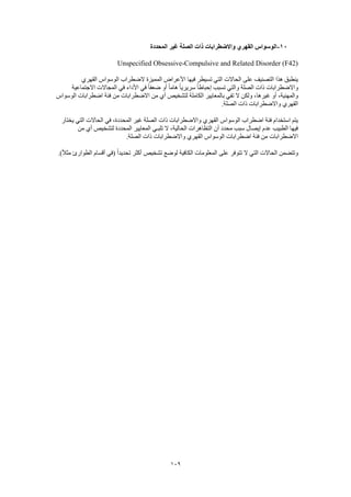 109
11-‫المحددة‬ ‫غير‬ ‫الصلة‬ ‫ذات‬ ‫واالضطرابات‬ ‫القهري‬ ‫الوسواس‬
Unspecified Obsessive-Compulsive and Related Disorder (F42)
‫القهري‬ ‫الوسواس‬ ‫الضطراب‬ ‫المميزة‬ ‫األعراض‬ ‫فيها‬ ‫تسيطر‬ ‫التي‬ ‫الحاالت‬ ‫على‬ ‫التصنيف‬ ‫هذا‬ ‫ينطبق‬
‫االجتماعية‬ ‫المجاالت‬ ‫في‬ ‫األداء‬ ‫في‬ ً‫ا‬‫ضعف‬ ‫أو‬ ً‫ا‬‫هام‬ ً‫ا‬‫سريري‬ ً‫ا‬‫إحباط‬ ‫تسبب‬ ‫والتي‬ ‫الصلة‬ ‫ذات‬ ‫واالضطرابات‬
‫غيرها‬ ‫أو‬ ،‫والمهنية‬‫الوسواس‬ ‫اضطرابات‬ ‫فئة‬ ‫من‬ ‫االضطرابات‬ ‫من‬ ‫أي‬ ‫لتشخيص‬ ‫الكاملة‬ ‫بالمعايير‬ ‫تفي‬ ‫ال‬ ‫ولكن‬ ،
.‫الصلة‬ ‫ذات‬ ‫واالضطرابات‬ ‫القهري‬
‫يختار‬ ‫التي‬ ‫الحاالت‬ ‫في‬ ،‫المحددة‬ ‫غير‬ ‫الصلة‬ ‫ذات‬ ‫واالضطرابات‬ ‫القهري‬ ‫الوسواس‬ ‫اضطراب‬ ‫فئة‬ ‫استخدام‬ ‫يتم‬
‫الحالية‬ ‫التظاهرات‬ ‫أن‬ ‫محدد‬ ‫سبب‬ ‫إيصال‬ ‫عدم‬ ‫الطبيب‬ ‫فيها‬‫من‬ ‫أي‬ ‫لتشخيص‬ ‫المحددة‬ ‫المعايير‬ ‫تلبـي‬ ‫ال‬ ،
.‫الصلة‬ ‫ذات‬ ‫واالضطرابات‬ ‫القهري‬ ‫الوسواس‬ ‫اضطرابات‬ ‫فئة‬ ‫من‬ ‫االضطرابات‬
.)ً‫ال‬‫مث‬ ‫الطوارئ‬ ‫أقسام‬ ‫(في‬ ً‫ا‬‫تحديد‬ ‫أكثر‬ ‫تشخيص‬ ‫لوضع‬ ‫الكافية‬ ‫المعلومات‬ ‫على‬ ‫تتوفر‬ ‫ال‬ ‫التي‬ ‫الحاالت‬ ‫وتتضمن‬
 