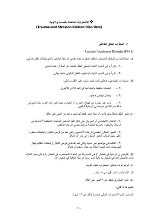 110
‫واإلجهاد‬ ‫بالصدمة‬ ‫المتعلقة‬ ‫االضطرابات‬
(Trauma-and Stressor-Related Disorders)
1-‫التفاعلي‬ ‫التعلق‬ ‫اضطراب‬
Reactive Attachment Disorder (F94.1)
A-:‫يلي‬ ‫مما‬ ٍ‫بكل‬ ‫يتظاهر‬ ‫والذي‬ ‫البالغين‬ ‫الرعاية‬ ‫مقدمي‬ ‫تجاه‬ ‫المكبوت‬ ً‫ا‬‫عاطفي‬ ‫المنسحب‬ ‫السلوك‬ ‫من‬ ‫ثابت‬ ‫نمط‬
(1)‫السلوان‬ ‫عن‬ ‫للبحث‬ ‫الطفل‬ ‫يسعى‬ ‫ما‬ ‫الدنيا‬ ‫الحدود‬ ‫في‬ ‫أو‬ ً‫ا‬‫نادر‬.‫يعاني‬ ‫عندما‬
(2).‫يعاني‬ ‫عندما‬ ‫للسلوان‬ ‫الطفل‬ ‫يستجيب‬ ‫ما‬ ‫الدنيا‬ ‫الحدود‬ ‫في‬ ‫أو‬ ً‫ا‬‫نادر‬
B-:‫يلي‬ ‫مما‬ ‫األقل‬ ‫على‬ ‫باثنين‬ ‫يتميز‬ ‫ثابت‬ ‫وعاطفي‬ ‫اجتماعي‬ ‫اضطراب‬
(1)-.‫لألخرين‬ ‫األدنى‬ ‫الحد‬ ‫في‬ ‫واجتماعية‬ ‫عاطفية‬ ‫استجابة‬
(2)-.‫محدود‬ ‫إيجابـي‬ ‫وجدان‬
(3)-‫غير‬ ‫نوب‬‫في‬ ‫حتى‬ ‫مثبتة‬ ‫النوب‬ ‫هذه‬ ‫تكون‬ ‫حيث‬ ،‫الخوف‬ ‫أو‬ ،‫الحزن‬ ،‫الهياج‬ ‫من‬ ‫مفسرة‬
.‫البالغين‬ ‫الرعاية‬ ‫مقدمي‬ ‫مع‬ ‫التفاعل‬ ‫عدم‬ ‫حالة‬
C-:‫األقل‬ ‫على‬ ‫التالي‬ ‫من‬ ‫بواحد‬ ‫ثبت‬ ‫كما‬ ‫كافية‬ ‫الغير‬ ‫الرعاية‬ ‫من‬ ً‫ا‬‫متطرف‬ ً‫ا‬‫نمط‬ ‫الطفل‬ ‫اختبر‬
(1)‫لل‬ ‫المستمر‬ ‫الفقد‬ ‫شكل‬ ‫على‬ ‫الحرمان‬ ‫أو‬ ‫االجتماعي‬ ‫اإلهمال‬‫من‬ ‫األساسية‬ ‫العاطفية‬ ‫حاجات‬
.‫البالغين‬ ‫الرعاية‬ ‫مقدمي‬ ‫قبل‬ ‫من‬ ‫المقدمة‬ ‫والمودة‬ ،‫والتحفيز‬ ،‫الراحة‬
(2)‫مستقرة‬ ‫ارتباطات‬ ‫تشكيل‬ ‫فرص‬ ‫من‬ ‫تحد‬ ‫والتي‬ ‫األساسيين‬ ‫الرعاية‬ ‫لمقدمي‬ ‫المتكرر‬ ‫التغيير‬
.)‫الرعاية‬ ‫دور‬ ‫في‬ ‫المتكرر‬ ‫التغيير‬ ،‫المثال‬ ‫سبيل‬ ‫(على‬
(3)‫عا‬ ‫غير‬ ‫مواضع‬ ‫في‬ ‫التنشئة‬‫(مثل‬ ‫انتقائية‬ ‫ارتباطات‬ ‫تشكيل‬ ‫فرص‬ ‫من‬ ‫بشدة‬ ‫تحد‬ ‫والتي‬ ‫دية‬
‫طفل‬ ‫من‬ ‫العالية‬ ‫النسب‬ ‫ذات‬ ‫المؤسسات‬-.)‫الرعاية‬ ‫مقدم‬
D-‫المعيار‬ ‫في‬ ‫الرعاية‬ ‫أن‬ ‫يفترض‬C‫المعيار‬ ‫في‬ ‫المضطرب‬ ‫السلوك‬ ‫عن‬ ‫المسؤولة‬ ‫هي‬A،‫المثال‬ ‫سبيل‬ ‫(على‬
‫المعيار‬ ‫في‬ ‫االضطرابات‬ ‫بدأت‬A‫ا‬ ‫الرعاية‬ ‫وجود‬ ‫لعدم‬ ً‫ة‬‫تالي‬‫المعيار‬ ‫في‬ ‫لكافية‬C.)
E-.‫التوحد‬ ‫طيف‬ ‫اضطراب‬ ‫بمعايير‬ ‫الوفاء‬ ‫يتم‬ ‫لم‬
F-‫سن‬ ‫قبل‬ ‫مثبت‬ ‫االضطراب‬5.‫سنوات‬
G-‫هو‬ ‫للطفل‬ ‫التطوري‬ ‫السن‬9.‫األقل‬ ‫على‬ ‫أشهر‬
:‫كان‬ ‫إذا‬ ‫ما‬ ‫تحديد‬
‫من‬ ‫ألكثر‬ ً‫ا‬‫حاضر‬ ‫الحالي‬ ‫االضطراب‬ ‫كان‬ :‫المستمر‬12.ً‫ا‬‫شهر‬
 