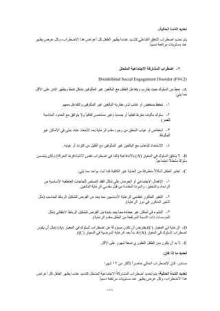 111
:‫الحالية‬ ‫الشدة‬ ‫تحديد‬
‫اضطراب‬ ‫تحديد‬ ‫يتم‬‫يظهر‬ ‫عرض‬ ‫وكل‬ ،‫االضطراب‬ ‫هذا‬ ‫أعراض‬ ‫كل‬ ‫الطفل‬ ‫يظهر‬ ‫عندما‬ ‫كشديد‬ ‫التفاعلي‬ ‫التعلق‬
.ً‫ا‬‫نسبي‬ ‫مرتفعة‬ ‫مستويات‬ ‫عند‬
2-‫المتحلل‬ ‫االجتماعية‬ ‫المشاركة‬ ‫اضطراب‬
Disinhibited Social Engagement Disorder (F94.2)
A-‫بش‬ ‫المألوفين‬ ‫غير‬ ‫البالغين‬ ‫مع‬ ‫الطفل‬ ‫ويتفاعل‬ ‫يقارب‬ ‫حيث‬ ‫السلوك‬ ‫من‬ ‫نمط‬‫األقل‬ ‫على‬ ‫اثنان‬ ‫ويظهر‬ ‫نشط‬ ٍ‫ل‬‫ك‬
:‫يلي‬ ‫مما‬
1-.‫معهم‬ ‫والتفاعل‬ ‫المألوفين‬ ‫غير‬ ‫البالغين‬ ‫مقاربة‬ ‫لدى‬ ‫غائب‬ ‫أو‬ ‫منخفض‬ ‫تحفظ‬
2-‫المناسبة‬ ‫الحدود‬ ‫مع‬ ‫يتوافق‬ ‫وال‬ ً‫ا‬‫ثقافي‬ ‫مستحسن‬ ‫(غير‬ ً‫ا‬‫جسدي‬ ‫أو‬ ً‫ا‬‫لفظي‬ ‫مفرط‬ ‫مألوف‬ ‫سلوك‬
.)‫للعمر‬
3-‫الرعاية‬ ‫مقدم‬ ‫وجود‬ ‫من‬ ‫التحقق‬ ‫غياب‬ ‫أو‬ ‫انخفاض‬‫غير‬ ‫األماكن‬ ‫في‬ ‫حتى‬ ،‫عنه‬ ‫االبتعاد‬ ‫بعد‬
.‫المألوفة‬
4-.‫غيابه‬ ‫أو‬ ‫التردد‬ ‫من‬ ‫القليل‬ ‫مع‬ ‫المألوفين‬ ‫غير‬ ‫البالغين‬ ‫مع‬ ‫للذهاب‬ ‫االستعداد‬
B-( ‫المعيار‬ ‫في‬ ‫السلوك‬ ‫يتعلق‬ ‫ال‬A‫يتضمن‬ ‫ولكن‬ )‫الحركة‬ ‫االنتباه/فرط‬ ‫نقص‬ ‫اضطراب‬ ‫في‬ ‫(كما‬ ‫باالندفاعية‬ )
.ً‫ا‬‫اجتماعي‬ ً‫ال‬‫متحل‬ ً‫ا‬‫سلوك‬
C-:‫يلي‬ ‫مما‬ ‫بواحد‬ ‫ثبت‬ ‫كما‬ ‫الكافية‬ ‫غير‬ ‫العناية‬ ‫من‬ ‫متطرفة‬ ً‫ال‬‫أشكا‬ ‫الطفل‬ ‫اختبر‬
1-‫من‬ ‫األساسية‬ ‫العاطفية‬ ‫للحاجات‬ ‫المستمر‬ ‫الفقد‬ ‫شكل‬ ‫على‬ ‫الحرمان‬ ‫أو‬ ‫االجتماعي‬ ‫اإلهمال‬
.‫البالغين‬ ‫الرعاية‬ ‫مقدمي‬ ‫قبل‬ ‫من‬ ‫المقدمة‬ ‫والمودة‬ ،‫والتحفيز‬ ،‫الراحة‬
2-‫الرعاي‬ ‫لمقدمي‬ ‫المتكرر‬ ‫التغير‬‫(مثل‬ ‫المناسب‬ ‫الرباط‬ ‫لتشكيل‬ ‫الفرص‬ ‫من‬ ‫يحد‬ ‫مما‬ ‫األساسيين‬ ‫ة‬
.)‫الرعاية‬ ‫دور‬ ‫في‬ ‫المتكرر‬ ‫التغير‬
3-‫(مثل‬ ‫االنتقائي‬ ‫الرباط‬ ‫لتشكيل‬ ‫الفرص‬ ‫من‬ ‫بشدة‬ ‫يحد‬ ‫مما‬ ‫معتادة‬ ‫غير‬ ‫أماكن‬ ‫في‬ ‫النشوء‬
‫الطفل‬ ‫من‬ ‫المرتفعة‬ ‫النسبة‬ ‫ذات‬ ‫المؤسسات‬-.)‫الرعاية‬ ‫مقدم‬
D-( ‫المعيار‬ ‫في‬ ‫الرعاية‬C‫يفترض‬ )( ‫المعيار‬ ‫في‬ ‫السلوك‬ ‫اضطراب‬ ‫عن‬ ‫مسؤولة‬ ‫تكون‬ ‫أن‬A‫يكون‬ ‫أن‬ ‫(مثل‬ )
( ‫المعيار‬ ‫في‬ ‫السلوك‬ ‫اضطراب‬A( ‫المعيار‬ ‫في‬ ‫المرضية‬ ‫الرعاية‬ ‫بعد‬ ‫بدأ‬ ‫قد‬ )C.))
E-.‫األقل‬ ‫على‬ ‫شهور‬ ‫تسعة‬ ‫التطوري‬ ‫الطفل‬ ‫سن‬ ‫يكون‬ ‫أن‬ ‫بد‬ ‫ال‬
:‫كان‬ ‫إذا‬ ‫ما‬ ‫تحديد‬
‫من‬ ‫ألكثر‬ ً‫ا‬‫حاضر‬ ‫الحالي‬ ‫االضطراب‬ ‫كان‬ :‫مستمر‬12‫شه‬‫را‬
:‫الحالية‬ ‫الشدة‬ ‫تحديد‬‫أعراض‬ ‫كل‬ ‫الطفل‬ ‫يظهر‬ ‫عندما‬ ‫كشديد‬ ‫المتحلل‬ ‫االجتماعية‬ ‫المشاركة‬ ‫اضطراب‬ ‫تحديد‬ ‫يتم‬
.ً‫ا‬‫نسبي‬ ‫مرتفعة‬ ‫مستويات‬ ‫عند‬ ‫يظهر‬ ‫عرض‬ ‫وكل‬ ،‫االضطراب‬ ‫هذا‬
 