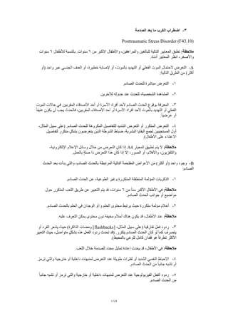 112
3-‫الصدمة‬ ‫بعد‬ ‫ما‬ ‫الكرب‬ ‫اضطراب‬
Posttraumatic Stress Disorder (F43.10)
:‫مالحظة‬‫للبال‬ ‫التالية‬ ‫المعايير‬ ‫تطبق‬‫من‬ ‫األكبر‬ ‫واألطفال‬ ،‫والمراهقين‬ ‫غين‬6‫لألطفال‬ ‫بالنسبة‬ .‫سنوات‬6‫سنوات‬
.‫أدناه‬ ‫المعايير‬ ‫انظر‬ ،‫واألصغر‬
A-‫(أو‬ ‫واحد‬ ‫عبر‬ ‫الجنسي‬ ‫العنف‬ ‫أو‬ ،‫خطيرة‬ ‫إلصابة‬ ‫أو‬ ،‫بالموت‬ ‫التهديد‬ ‫أو‬ ‫الفعلي‬ ‫الموت‬ ‫الحتمال‬ ‫التعرض‬
:‫التالية‬ ‫الطرق‬ ‫من‬ )‫أكثر‬
1-.‫الصادم‬ ‫للحدث‬ ‫مباشرة‬ ‫التعرض‬
2-.‫لآلخرين‬ ‫حدوثه‬ ‫عند‬ ‫للحدث‬ ،‫الشخصية‬ ‫المشاهدة‬
3-‫الموت‬ ‫حاالت‬ ‫في‬ .‫المقربين‬ ‫األصدقاء‬ ‫أحد‬ ‫أو‬ ‫األسرة‬ ‫أفراد‬ ‫ألحد‬ ‫الصادم‬ ‫الحدث‬ ‫بوقوع‬ ‫المعرفة‬
ً‫ا‬‫عنيف‬ ‫يكون‬ ‫أن‬ ‫يجب‬ ‫فالحدث‬ ،‫المقربين‬ ‫األصدقاء‬ ‫أحد‬ ‫أو‬ ‫األسرة‬ ‫أفراد‬ ‫ألحد‬ ‫بالموت‬ ‫التهديد‬ ‫أو‬ ‫الفعلي‬
.ً‫ا‬‫عرضي‬ ‫أو‬
4-‫الم‬ ‫التعرض‬،‫المثال‬ ‫سبيل‬ ‫(على‬ .‫الصادم‬ ‫للحدث‬ ‫المكروهة‬ ‫للتفاصيل‬ ‫الشديد‬ ‫التعرض‬ ‫أو‬ ‫تكرر‬
‫لتفاصيل‬ ‫متكرر‬ ٍ‫ل‬‫بشك‬ ‫يتعرضون‬ ‫الذين‬ ‫الشرطة‬ ‫ضباط‬ ،‫البشرية‬ ‫البقايا‬ ‫لجمع‬ ‫المستجيبين‬ ‫أول‬
.)‫األطفال‬ ‫على‬ ‫االعتداء‬
:‫مالحظة‬‫المعيار‬ ‫تطبيق‬ ‫يتم‬ ‫ال‬A4‫اإللكترون‬ ‫اإلعالم‬ ‫وسائل‬ ‫خالل‬ ‫من‬ ‫التعرض‬ ‫كان‬ ‫إذا‬،‫ية‬
.‫بالعمل‬ ٍ‫ة‬‫صل‬ ‫ذا‬ ‫التعرض‬ ‫هذا‬ ‫كان‬ ‫إذا‬ ‫إال‬ ،‫الصور‬ ‫أو‬ ،‫واألفالم‬ ،‫والتلفزيون‬
B-‫الحدث‬ ‫بعد‬ ‫بدأت‬ ‫والتي‬ ،‫الصادم‬ ‫بالحدث‬ ‫المرتبطة‬ ‫التالية‬ ‫المقتحمة‬ ‫األعراض‬ ‫من‬ )‫أكثر‬ ‫(أو‬ ‫واحد‬ ‫وجود‬
:‫الصادم‬
1-.‫الصادم‬ ‫الحدث‬ ‫عن‬ ،‫الطوعية‬ ‫وغير‬ ‫المتكررة‬ ‫المتطفلة‬ ‫المؤلمة‬ ‫الذكريات‬
‫مالحظ‬:‫ة‬‫من‬ ً‫ا‬‫سن‬ ‫األكبر‬ ‫األطفال‬ ‫في‬6‫حول‬ ‫المتكرر‬ ‫اللعب‬ ‫طريق‬ ‫عن‬ ‫التعبير‬ ‫يتم‬ ‫قد‬ ،‫سنوات‬
.‫الصادم‬ ‫الحدث‬ ‫جوانب‬ ‫أو‬ ‫مواضيع‬
2-.‫الصادم‬ ‫بالحدث‬ ‫الحلم‬ ‫في‬ ‫الوجدان‬ ‫و/أو‬ ‫الحلم‬ ‫محتوى‬ ‫يرتبط‬ ‫حيث‬ ‫متكررة‬ ‫مؤلمة‬ ‫أحالم‬
:‫مالحظة‬.‫عليه‬ ‫التعرف‬ ‫يمكن‬ ‫محتوى‬ ‫دون‬ ‫مخيفة‬ ‫أحالم‬ ‫هناك‬ ‫يكون‬ ‫قد‬ ،‫األطفال‬ ‫عند‬
3-[ ،‫المثال‬ ‫سبيل‬ ‫(على‬ ‫تفارقية‬ ‫فعل‬ ‫ردود‬flashbacks‫أو‬ ‫الفرد‬ ‫يشعر‬ ‫حيث‬ )‫الذاكرة‬ ‫ومضات‬ ]
‫التعبير‬ ‫حيث‬ ،‫متواصل‬ ٍ‫ل‬‫بشك‬ ‫هذه‬ ‫الفعل‬ ‫ردود‬ ‫تحدث‬ ‫(قد‬ .‫يتكرر‬ ‫الصادم‬ ‫الحدث‬ ‫كان‬ ‫لو‬ ‫كما‬ ‫يتصرف‬
‫هو‬ ً‫ا‬‫تطرف‬ ‫األكثر‬.)‫بالمحيط‬ ‫للوعي‬ ‫كامل‬ ‫فقدان‬
:‫مالحظة‬.‫اللعب‬ ‫خالل‬ ‫للصدمة‬ ‫محدد‬ ‫تمثيل‬ ‫إعادة‬ ‫يحدث‬ ‫قد‬ ،‫األطفال‬ ‫في‬
4-‫ترمز‬ ‫والتي‬ ‫خارجية‬ ‫أو‬ ‫داخلية‬ ‫لمنبهات‬ ‫التعرض‬ ‫عند‬ ‫طويلة‬ ‫لفترات‬ ‫أو‬ ‫الشديد‬ ‫النفسي‬ ‫اإلحباط‬
.‫الصادم‬ ‫الحدث‬ ‫من‬ ً‫ا‬‫جانب‬ ‫تشبه‬ ‫أو‬
5-‫لم‬ ‫التعرض‬ ‫عند‬ ‫الفيزيولوجية‬ ‫الفعل‬ ‫ردود‬ً‫ا‬‫جانب‬ ‫تشبه‬ ‫أو‬ ‫ترمز‬ ‫والتي‬ ‫خارجية‬ ‫أو‬ ‫داخلية‬ ‫نبهات‬
.‫الصادم‬ ‫الحدث‬ ‫من‬
 