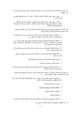 113
C-‫مما‬ ‫واحد‬ ‫من‬ ‫يتضح‬ ‫كما‬ ،‫الصادم‬ ‫الحدث‬ ‫وقوع‬ ‫بعد‬ ‫وتبدأ‬ ،‫الصادم‬ ‫بالحدث‬ ‫المرتبطة‬ ‫للمحفزات‬ ‫ثابت‬ ‫تجنب‬
:‫كليهما‬ ‫أو‬ ‫يلي‬
1-‫بشك‬ ‫يرتبط‬ ‫ما‬ ‫أو‬ ‫المشاعر‬ ‫أو‬ ،‫واألفكار‬ ،‫المؤلمة‬ ‫الذكريات‬ ‫لتجنب‬ ‫جهود‬ ‫أو‬ ‫تجنب‬‫مع‬ ‫وثيق‬ ٍ‫ل‬
.‫الصادم‬ ‫الحدث‬
2-،‫األنشطة‬ ،‫واألحاديث‬ ،‫األماكن‬ ،‫(الناس‬ ‫الخارجية‬ ‫التذكير‬ ‫عوامل‬ ‫لتجنب‬ ‫جهود‬ ‫أو‬ ‫تجنب‬
‫المرتبطة‬ ‫أو‬ ‫الحدث‬ ‫عن‬ ‫المشاعر‬ ‫أو‬ ،‫واألفكار‬ ،‫المؤلمة‬ ‫الذكريات‬ ‫تثير‬ ‫والتي‬ )‫والمواقف‬ ،‫واألشياء‬
.‫الصادم‬ ‫الحدث‬ ‫مع‬ ‫وثيق‬ ٍ‫ل‬‫بشك‬
D-‫الم‬ ‫في‬ ‫السلبية‬ ‫التعديالت‬‫وقوع‬ ‫بعد‬ ‫تفاقمت‬ ‫أو‬ ‫بدأت‬ ‫والتي‬ ،‫الصادم‬ ‫بالحدث‬ ‫المرتبطين‬ ‫والمزاج‬ ‫دركات‬
:‫يلي‬ ‫مما‬ )‫أكثر‬ ‫(أو‬ ‫اثنين‬ ‫من‬ ‫يتضح‬ ‫كما‬ ،‫الصادم‬ ‫الحدث‬
1-‫وال‬ ‫التفارقية‬ ‫النساوة‬ ‫بسبب‬ ‫(عادة‬ ‫الصادم‬ ‫الحدث‬ ‫جوانب‬ ‫من‬ ‫هام‬ ‫جانب‬ ‫تذكر‬ ‫على‬ ‫القدرة‬ ‫عدم‬
‫أو‬ ،‫والكحول‬ ،‫الرأس‬ ‫إصابات‬ ‫مثل‬ ‫أخرى‬ ‫لعوامل‬ ‫يعود‬.)‫المخدرات‬
2-‫أو‬ ،‫واآلخر‬ ،‫الذات‬ ‫حول‬ ‫بها‬ ‫ومبالغ‬ ‫ثابتة‬ ‫سلبية‬ ‫توقعات‬ ‫أو‬ ‫بها‬ ‫ومبالغ‬ ‫ثابتة‬ ‫سلبية‬ ‫المعتقدات‬
‫"الجهاز‬ ،"‫كامل‬ ٍ‫ل‬‫بشك‬ ‫خطير‬ ‫"العالم‬ ،"‫بأحد‬ ‫الوثوق‬ ‫يمكن‬ ‫"ال‬ ،"‫سيئ‬ ‫"أنا‬ ،‫المثال‬ ‫سبيل‬ ‫(على‬ ‫العالم‬
.)"‫دائم‬ ٍ‫ل‬‫بشك‬ ‫كله‬ ‫دمر‬ ‫لدي‬ ‫العصبي‬
3-،‫الثابتة‬ ‫المدركات‬‫إلقاء‬ ‫إلى‬ ‫بالفرد‬ ‫يؤدي‬ ‫والذي‬ ‫الصادم‬ ‫الحدث‬ ‫عواقب‬ ‫أو‬ ‫سبب‬ ‫عن‬ ‫والمشوهة‬
.‫غيرها‬ ‫أو‬ ‫نفسه/نفسها‬ ‫على‬ ‫اللوم‬
4-‫والشعور‬ ،‫والغضب‬ ‫والرعب‬ ‫الخوف‬ ،‫المثال‬ ‫سبيل‬ ‫(على‬ ‫المستمرة‬ ‫السلبية‬ ‫العاطفية‬ ‫الحالة‬
.)‫العار‬ ‫أو‬ ،‫بالذنب‬
5-‫األنشطة‬ ‫في‬ ‫للمشاركة‬ ‫أو‬ ‫لالهتمام‬ ‫ملحوظ‬ ٍ‫بشكل‬ ‫تضاءل‬.‫الهامة‬
6-.‫اآلخرين‬ ‫عن‬ ‫واالنفصال‬ ‫بالنفور‬ ‫مشاعر‬
7-‫تجربة‬ ‫على‬ ‫القدرة‬ ‫عدم‬ ،‫المثال‬ ‫سبيل‬ ‫(على‬ ‫اإليجابية‬ ‫المشاعر‬ ‫اختبار‬ ‫على‬ ‫المستمرة‬ ‫القدرة‬ ‫عدم‬
.)‫المحبة‬ ‫مشاعر‬ ‫أو‬ ،‫والرضا‬ ‫السعادة‬
E-‫ت‬ ‫أو‬ ‫تبدأ‬ ‫والتي‬ ،‫الصادم‬ ‫بالحدث‬ ‫المرتبط‬ ‫الفعل‬ ‫ورد‬ ‫االستثارة‬ ‫في‬ ‫ملحوظة‬ ‫تغييرات‬‫الحدث‬ ‫وقوع‬ ‫بعد‬ ‫تفاقم‬
:‫يلي‬ ‫مما‬ )‫أكثر‬ ‫(أو‬ ‫اثنين‬ ‫من‬ ‫يتضح‬ ‫كما‬ ،‫الصادم‬
1-‫عنها‬ ‫ُعرب‬‫ي‬ ‫ما‬ ً‫ة‬‫عاد‬ ‫والتي‬ )‫خفيف‬ ٍ‫ل‬‫بشك‬ ‫يستفز‬ ‫أو‬ ‫يستفز‬ ‫ما‬ ‫(دون‬ ‫الغضب‬ ‫ونوبات‬ ‫متوتر‬ ‫سلوك‬
.‫األشياء‬ ‫أو‬ ‫الناس‬ ‫تجاه‬ ‫الجسدي‬ ‫أو‬ ‫اللفظي‬ ‫باالعتداء‬
2-.‫للذات‬ ‫تدميري‬ ‫سلوك‬ ‫أو‬ ‫التهور‬
3-‫المب‬ ‫التيقظ‬( ‫فيه‬ ‫الغ‬Hyper vigilance.)
4-.‫بها‬ َ‫غ‬‫مبال‬ ‫الجفل‬ ‫عند‬ ‫استجابة‬
5-.‫التركيز‬ ‫في‬ ‫مشاكل‬
6-.)‫المتوتر‬ ‫النوم‬ ‫أو‬ ً‫ا‬‫نائم‬ ‫البقاء‬ ‫أو‬ ‫للنوم‬ ‫الدخول‬ ‫في‬ ‫صعوبة‬ ،‫المثال‬ ‫سبيل‬ ‫(على‬ ‫النوم‬ ‫اضطراب‬
F-‫(معايير‬ ‫االضطراب‬ ‫مدة‬B،C،D،E.‫واحد‬ ‫شهر‬ ‫من‬ ‫أكثر‬ )
 