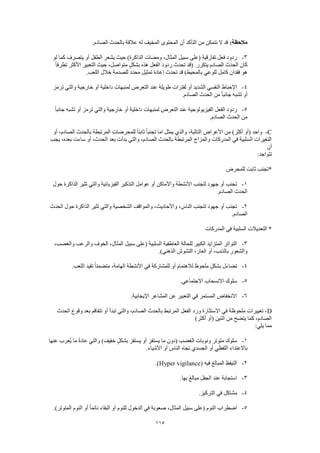 115
:‫مالحظة‬‫عالق‬ ‫له‬ ‫المخيف‬ ‫المحتوى‬ ‫أن‬ ‫التأكد‬ ‫من‬ ‫نتمكن‬ ‫ال‬ ‫قد‬.‫الصادم‬ ‫بالحدث‬ ‫ة‬
3-‫لو‬ ‫كما‬ ‫يتصرف‬ ‫أو‬ ‫الطفل‬ ‫يشعر‬ ‫حيث‬ )‫الذاكرة‬ ‫ومضات‬ ،‫المثال‬ ‫سبيل‬ ‫(على‬ ‫تفارقية‬ ‫فعل‬ ‫ردود‬
ً‫ا‬‫تطرف‬ ‫األكثر‬ ‫التعبير‬ ‫حيث‬ ،‫متواصل‬ ٍ‫ل‬‫بشك‬ ‫هذه‬ ‫الفعل‬ ‫ردود‬ ‫تحدث‬ ‫(قد‬ .‫يتكرر‬ ‫الصادم‬ ‫الحدث‬ ‫كان‬
‫خالل‬ ‫للصدمة‬ ‫محدد‬ ‫تمثيل‬ ‫إعادة‬ ‫تحدث‬ ‫قد‬ )‫بالمحيط‬ ‫للوعي‬ ‫كامل‬ ‫فقدان‬ ‫هو‬.‫اللعب‬
4-‫ترمز‬ ‫والتي‬ ‫خارجية‬ ‫أو‬ ‫داخلية‬ ‫لمنبهات‬ ‫التعرض‬ ‫عند‬ ‫طويلة‬ ‫لفترات‬ ‫أو‬ ‫الشديد‬ ‫النفسي‬ ‫اإلحباط‬
.‫الصادم‬ ‫الحدث‬ ‫من‬ ً‫ا‬‫جانب‬ ‫تشبه‬ ‫أو‬
5-ً‫ا‬‫جانب‬ ‫تشبه‬ ‫أو‬ ‫ترمز‬ ‫والتي‬ ‫خارجية‬ ‫أو‬ ‫داخلية‬ ‫لمنبهات‬ ‫التعرض‬ ‫عند‬ ‫الفيزيولوجية‬ ‫الفعل‬ ‫ردود‬
.‫الصادم‬ ‫الحدث‬ ‫من‬
C-)‫أكثر‬ ‫(أو‬ ‫واحد‬‫أو‬ ،‫الصادم‬ ‫بالحدث‬ ‫المرتبطة‬ ‫للمحرضات‬ ً‫ا‬‫ثابت‬ ً‫ا‬‫تجنب‬ ‫اما‬ ‫يمثل‬ ‫والذي‬ ،‫التالية‬ ‫األعراض‬ ‫من‬
‫يجب‬ ،‫بعده‬ ‫ساءت‬ ‫أو‬ ،‫الحدث‬ ‫بعد‬ ‫بدأت‬ ‫والتي‬ ،‫الصادم‬ ‫بالحدث‬ ‫المرتبطة‬ ‫والمزاج‬ ‫المدركات‬ ‫في‬ ‫السلبية‬ ‫التغيرات‬
‫أن‬
:‫تتواجد‬
‫للمحرض‬ ‫ثابت‬ ‫*تجنب‬
1-‫واألماكن‬ ‫األنشطة‬ ‫لتجنب‬ ‫جهود‬ ‫أو‬ ‫تجنب‬‫حول‬ ‫الذاكرة‬ ‫تثير‬ ‫والتي‬ ‫الفيزيائية‬ ‫التذكير‬ ‫عوامل‬ ‫أو‬
.‫الصادم‬ ‫الحدث‬
2-‫الحدث‬ ‫حول‬ ‫الذاكرة‬ ‫تثير‬ ‫والتي‬ ‫الشخصية‬ ‫والمواقف‬ ،‫واألحاديث‬ ،‫الناس‬ ‫لتجنب‬ ‫جهود‬ ‫أو‬ ‫تجنب‬
.‫الصادم‬
‫المدركات‬ ‫في‬ ‫السلبية‬ ‫التعديالت‬ *
3-‫سبيل‬ ‫(على‬ ‫السلبية‬ ‫العاطفية‬ ‫للحالة‬ ‫الكبير‬ ‫المتزايد‬ ‫التواتر‬،‫والغضب‬ ‫والرعب‬ ‫الخوف‬ ،‫المثال‬
.)‫الذهني‬ ‫التشوش‬ ،‫العار‬ ‫أو‬ ،‫بالذنب‬ ‫والشعور‬
4-.‫اللعب‬ ‫تقيد‬ ً‫ا‬‫متضمن‬ ،‫الهامة‬ ‫األنشطة‬ ‫في‬ ‫للمشاركة‬ ‫أو‬ ‫لالهتمام‬ ‫ملحوظ‬ ٍ‫ل‬‫بشك‬ ‫تضاءل‬
5-.‫االجتماعي‬ ‫االنسحاب‬ ‫سلوك‬
6-.‫اإليجابية‬ ‫المشاعر‬ ‫عن‬ ‫التعبير‬ ‫في‬ ‫المستمر‬ ‫االنخفاض‬
D-‫ملحوظ‬ ‫تغييرات‬‫الحدث‬ ‫وقوع‬ ‫بعد‬ ‫تتفاقم‬ ‫أو‬ ‫تبدأ‬ ‫والتي‬ ،‫الصادم‬ ‫بالحدث‬ ‫المرتبط‬ ‫الفعل‬ ‫ورد‬ ‫االستثارة‬ ‫في‬ ‫ة‬
)‫أكثر‬ ‫(أو‬ ‫اثنين‬ ‫من‬ ‫يتضح‬ ‫كما‬ ،‫الصادم‬
:‫يلي‬ ‫مما‬
1-‫عنها‬ ‫ُعرب‬‫ي‬ ‫ما‬ ً‫ة‬‫عاد‬ ‫والتي‬ )‫خفيف‬ ٍ‫ل‬‫بشك‬ ‫يستفز‬ ‫أو‬ ‫يستفز‬ ‫ما‬ ‫(دون‬ ‫الغضب‬ ‫ونوبات‬ ‫متوتر‬ ‫سلوك‬
‫الناس‬ ‫تجاه‬ ‫الجسدي‬ ‫أو‬ ‫اللفظي‬ ‫باالعتداء‬.‫األشياء‬ ‫أو‬
2-( ‫فيه‬ ‫المبالغ‬ ‫التيقظ‬Hyper vigilance.)
3-.‫بها‬ َ‫غ‬‫مبال‬ ‫الجفل‬ ‫عند‬ ‫استجابة‬
4-.‫التركيز‬ ‫في‬ ‫مشاكل‬
5-.)‫المتوتر‬ ‫النوم‬ ‫أو‬ ً‫ا‬‫نائم‬ ‫البقاء‬ ‫أو‬ ‫للنوم‬ ‫الدخول‬ ‫في‬ ‫صعوبة‬ ،‫المثال‬ ‫سبيل‬ ‫(على‬ ‫النوم‬ ‫اضطراب‬
 