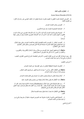 117
4-‫الحاد‬ ‫الكرب‬ ‫اضطراب‬
Acute Stress Disorder (F43.0)
A-‫الفعلي‬ ‫الموت‬ ‫الحتمال‬ ‫التعرض‬)‫أكثر‬ ‫(أو‬ ‫واحد‬ ‫عبر‬ ‫الجنسي‬ ‫العنف‬ ‫أو‬ ،‫خطيرة‬ ‫إصابة‬ ،‫بالموت‬ ‫التهديد‬ ‫أو‬
:‫التالية‬ ‫الطرق‬ ‫من‬
1-.‫الصادم‬ ‫للحدث‬ ‫مباشرة‬ ‫التعرض‬
2-.‫لآلخرين‬ ‫حدوثه‬ ‫عند‬ ‫للحدث‬ ،‫الشخصية‬ ‫المشاهدة‬
3-‫المو‬ ‫حاالت‬ ‫في‬ .‫المقربين‬ ‫األصدقاء‬ ‫أحد‬ ‫أو‬ ‫األسرة‬ ‫أفراد‬ ‫ألحد‬ ‫الصادم‬ ‫الحدث‬ ‫بوقوع‬ ‫المعرفة‬‫ت‬
ً‫ا‬‫عنيف‬ ‫يكون‬ ‫أن‬ ‫يجب‬ ‫فالحدث‬ ،‫المقربين‬ ‫األصدقاء‬ ‫أحد‬ ‫أو‬ ‫األسرة‬ ‫أفراد‬ ‫ألحد‬ ‫بالموت‬ ‫التهديد‬ ‫أو‬ ‫الفعلي‬
‫أو‬
.ً‫ا‬‫عرضي‬
4-،‫المثال‬ ‫سبيل‬ ‫(على‬ .‫الصادم‬ ‫للحدث‬ ‫المكروهة‬ ‫للتفاصيل‬ ‫الشديد‬ ‫التعرض‬ ‫أو‬ ‫المتكرر‬ ‫التعرض‬
‫يتعرضو‬ ‫الذين‬ ‫الشرطة‬ ‫ضباط‬ ،‫البشرية‬ ‫البقايا‬ ‫لجمع‬ ‫المستجيبين‬ ‫أول‬‫لتفاصيل‬ ‫متكرر‬ ٍ‫ل‬‫بشك‬ ‫ن‬
.)‫األطفال‬ ‫على‬ ‫االعتداء‬
:‫مالحظة‬‫المعيار‬ ‫تطبيق‬ ‫يتم‬ ‫ال‬A4،‫والتلفزيون‬ ،‫اإللكترونية‬ ‫اإلعالم‬ ‫وسائل‬ ‫خالل‬ ‫من‬ ‫التعرض‬
.‫بالعمل‬ ٍ‫ة‬‫صل‬ ‫ذا‬ ‫التعرض‬ ‫هذا‬ ‫كان‬ ‫إذا‬ ‫إال‬ ،‫الصور‬ ‫أو‬ ،‫واألفالم‬
B-،‫المقتحمة‬ ‫األعراض‬ ،‫الخمس‬ ‫الفئات‬ ‫من‬ ‫أي‬ ‫من‬ )‫أكثر‬ ‫(أو‬ ‫تسعة‬ ‫وجود‬،‫التجنب‬ ،‫التفارق‬ ،‫السلبـي‬ ‫المزاج‬
:‫الصادم‬ ‫الحدث‬ ‫بعد‬ ‫تسوء‬ ‫أو‬ ‫تبدأ‬ ‫والتي‬ ،‫االستثارة‬
‫االقتحام‬ ‫أعراض‬ *
1-.‫الصادم‬ ‫الحدث‬ ‫عن‬ ،‫الطوعية‬ ‫وغير‬ ،‫المتكررة‬ ‫المتطفلة‬ ‫المؤلمة‬ ‫الذكريات‬
:‫مالحظة‬‫من‬ ً‫ا‬‫سن‬ ‫األكبر‬ ‫األطفال‬ ‫في‬6‫المتكرر‬ ‫اللعب‬ ‫طريق‬ ‫عن‬ ‫التعبير‬ ‫يتم‬ ‫قد‬ ،‫سنوات‬
‫بموضوع‬.‫الصادم‬ ‫الحدث‬ ‫جوانب‬ ‫أو‬ ‫ات‬
2-.‫الصادم‬ ‫بالحدث‬ ‫الحلم‬ ‫في‬ ‫الوجدان‬ ‫و/أو‬ ‫الحلم‬ ‫بمحتوى‬ ‫ترتبط‬ ‫متكررة‬ ‫مؤلمة‬ ‫أحالم‬
:‫مالحظة‬.‫عليه‬ ‫التعرف‬ ‫يمكن‬ ‫محتوى‬ ‫دون‬ ‫مخيفة‬ ‫أحالم‬ ‫هناك‬ ‫يكون‬ ‫قد‬ ،‫األطفال‬ ‫عند‬
3-[ ،‫المثال‬ ‫سبيل‬ ‫(على‬ ‫تفارقية‬ ‫فعل‬ ‫ردود‬flashbacks‫يشعر‬ ‫حيث‬ )‫الذاكرة‬ ‫ومضات‬ ]‫أو‬ ‫الفرد‬
‫التعبير‬ ‫حيث‬ ،‫متواصل‬ ٍ‫ل‬‫بشك‬ ‫هذه‬ ‫الفعل‬ ‫ردود‬ ‫تحدث‬ ‫(قد‬ .‫يتكرر‬ ‫الصادم‬ ‫الحدث‬ ‫كان‬ ‫لو‬ ‫كما‬ ‫يتصرف‬
.)‫بالمحيط‬ ‫للوعي‬ ‫كامل‬ ‫فقدان‬ ‫هو‬ ً‫ا‬‫تطرف‬ ‫األكثر‬
:‫مالحظة‬‫خالل‬ ‫للصدمة‬ ‫محددة‬ ‫تمثيل‬ ‫إعادة‬ ‫تحدث‬ ‫قد‬ ،‫األطفال‬ ‫في‬
.‫اللعب‬
4-‫الت‬ ‫عند‬ ‫طويلة‬ ‫لفترات‬ ‫أو‬ ‫الشديد‬ ‫النفسي‬ ‫اإلحباط‬‫ترمز‬ ‫والتي‬ ‫خارجية‬ ‫أو‬ ‫داخلية‬ ‫لمنبهات‬ ‫عرض‬
.‫الصادم‬ ‫الحدث‬ ‫من‬ ً‫ا‬‫جانب‬ ‫تشبه‬ ‫أو‬
‫السلبي‬ ‫المزاج‬ *
 