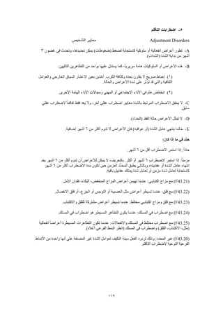 119
5-‫ا‬ ‫اضطرابات‬‫لتأقلم‬
Adjustment Disorders‫التشخيص‬ ‫معايير‬
A-‫غضون‬ ‫في‬ ‫وتحدث‬ ،‫تحديدها‬ ‫يمكن‬ )‫(ضغوطات‬ ‫لضغط‬ ‫كاستجابة‬ ‫سلوكية‬ ‫أو‬ ‫انفعالية‬ ‫أعراض‬ ‫تطور‬3
.)‫(الشدات‬ ‫الشدة‬ ‫بداية‬ ‫من‬ ‫أشهر‬
B-‫كما‬ ،ً‫ا‬‫سريري‬ ‫هامة‬ ‫السلوكيات‬ ‫أو‬ ‫األعراض‬ ‫هذه‬:‫التاليين‬ ‫التظاهرين‬ ‫من‬ ‫بواحد‬ ‫عليها‬ ‫يستدل‬
(1)‫والعوامل‬ ‫الخارجي‬ ‫السياق‬ ‫االعتبار‬ ‫بعين‬ ‫آخذين‬ .‫الكرب‬ ‫وكثافة‬ ‫بحدة‬ ‫يقارن‬ ‫ال‬ ‫صريح‬ ‫إحباط‬
.‫والحالة‬ ‫األعراض‬ ‫شدة‬ ‫على‬ ‫تؤثر‬ ‫قد‬ ‫والتي‬ ‫الثقافية‬
(2).‫األخرى‬ ‫الهامة‬ ‫األداء‬ ‫ومجاالت‬ ‫المهني‬ ‫أو‬ ‫االجتماعي‬ ‫األداء‬ ‫في‬ ‫هام‬ ‫انخفاض‬
C-‫عقلي‬ ‫الضطراب‬ ً‫ا‬‫تفاقم‬ ‫فقط‬ ‫يعد‬ ‫وال‬ ،‫آخر‬ ‫عقلي‬ ‫اضطراب‬ ‫معايير‬ ‫بالشدة‬ ‫المرتبط‬ ‫االضطراب‬ ‫يحقق‬ ‫ال‬
.‫سابق‬
D-.)‫(الحداد‬ ‫الفقد‬ ‫حالة‬ ‫األعراض‬ ‫تمثل‬ ‫ال‬
E-‫من‬ ‫أكثر‬ ‫تدوم‬ ‫ال‬ ‫األعراض‬ ‫فإن‬ )‫عواقبه‬ ‫(أو‬ ‫الشدة‬ ‫عامل‬ ‫ينتهي‬ ‫حالما‬6.‫إضافية‬ ‫أشهر‬
:‫كان‬ ‫إذا‬ ‫ما‬ ‫في‬ ‫ِّد‬‫د‬‫ح‬
‫استمر‬ ‫إذا‬ :ً‫ا‬‫حاد‬‫من‬ ‫أقل‬ ‫االضطراب‬6.‫أشهر‬
‫االضطراب‬ ‫استمر‬ ‫إذا‬ :ً‫ا‬‫مزمن‬6‫من‬ ‫أكثر‬ ‫تدوم‬ ‫أن‬ ‫لألعراض‬ ‫يمكن‬ ‫ال‬ ،‫بالتعريف‬ .‫أكثر‬ ‫أو‬ ‫أشهر‬6‫بعد‬ ‫أشهر‬
‫من‬ ‫أكثر‬ ‫االضطراب‬ ‫مدة‬ ‫تكون‬ ‫حين‬ ‫المزمن‬ ‫ِّد‬‫د‬‫المح‬ ‫يطبق‬ ‫وبالتالي‬ ،‫عقابيله‬ ‫أو‬ ‫الشدة‬ ‫عامل‬ ‫انتهاء‬6‫أشهر‬
‫ي‬ ‫شدة‬ ‫لعامل‬ ‫أو‬ ‫مزمن‬ ‫شدة‬ ‫لعامل‬ ‫كاستجابة‬.‫باقية‬ ‫عقابيل‬ ‫متلك‬
(F43.21.‫األمل‬ ‫فقدان‬ ،‫البكاء‬ ،‫المنخفض‬ ‫المزاج‬ ‫أعراض‬ ‫تهيمن‬ ‫عندما‬ :‫اكتئابـي‬ ‫مزاج‬ ‫مع‬ )
(F43.22.‫االنفصال‬ ‫قلق‬ ‫أو‬ ،‫الجزع‬ ‫أو‬ ‫التوجس‬ ‫أو‬ ‫العصبية‬ ‫مثل‬ ‫أعراض‬ ‫تسيطر‬ ‫عندما‬ :‫قلق‬ ‫مع‬ )
(F43.23‫وا‬ ‫للقلق‬ ‫مشتركة‬ ‫أعراض‬ ‫تسيطر‬ ‫عندما‬ :‫مختلط‬ ‫اكتئابـي‬ ‫ومزاج‬ ‫قلق‬ ‫مع‬ ).‫الكتئاب‬
(F43.24.‫المسلك‬ ‫في‬ ‫اضطراب‬ ‫هو‬ ‫المسيطر‬ ‫التظاهر‬ ‫يكون‬ ‫عندما‬ :‫المسلك‬ ‫في‬ ‫اضطراب‬ ‫مع‬ )
(F43.25‫انفعالية‬ ً‫ا‬‫أعراض‬ ‫المسيطرة‬ ‫التظاهرات‬ ‫تكون‬ ‫عندما‬ :‫واالنفعاالت‬ ‫المسلك‬ ‫في‬ ‫مختلط‬ ‫اضطراب‬ ‫مع‬ )
.)‫أعاله‬ ‫الفرعي‬ ‫النمط‬ ‫(انظر‬ ‫المسلك‬ ‫في‬ ‫واضطراب‬ )‫القلق‬ ،‫االكتئاب‬ ،‫(مثل‬
(F43.20‫األنماط‬ ‫من‬ ‫واحدة‬ ‫أنها‬ ‫على‬ ‫المصنفة‬ ‫غير‬ ‫الشدة‬ ‫لعوامل‬ ‫التكيف‬ ‫سيئة‬ ‫الفعل‬ ‫لردود‬ ‫وذلك‬ :‫المحدد‬ ‫غير‬ )
.‫التأقلم‬ ‫الضطراب‬ ‫النوعية‬ ‫الفرعية‬
 