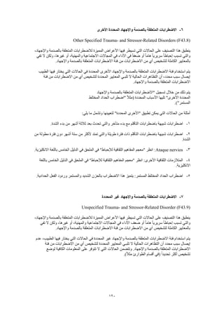 120
6-‫األخرى‬ ‫المحددة‬ ‫واإلجهاد‬ ‫بالصدمة‬ ‫المتعلقة‬ ‫االضطرابات‬
Other Specified Trauma- and Stressor-Related Disorders (F43.8)
‫هذا‬ ‫ينطبق‬،‫واإلجهاد‬ ‫بالصدمة‬ ‫المتعلقة‬ ‫لالضطرابات‬ ‫المميزة‬ ‫األعراض‬ ‫فيها‬ ‫تسيطر‬ ‫التي‬ ‫الحاالت‬ ‫على‬ ‫التصنيف‬
‫تفي‬ ‫ال‬ ‫ولكن‬ ،‫غيرها‬ ‫أو‬ ،‫والمهنية‬ ‫االجتماعية‬ ‫المجاالت‬ ‫في‬ ‫األداء‬ ‫في‬ ً‫ا‬‫ضعف‬ ‫أو‬ ً‫ا‬‫هام‬ ً‫ا‬‫سريري‬ ً‫ا‬‫إحباط‬ ‫تسبب‬ ‫والتي‬
‫االضطرابا‬ ‫فئة‬ ‫من‬ ‫االضطرابات‬ ‫من‬ ‫أي‬ ‫لتشخيص‬ ‫الكاملة‬ ‫بالمعايير‬.‫واإلجهاد‬ ‫بالصدمة‬ ‫المتعلقة‬ ‫ت‬
‫الطبيب‬ ‫فيها‬ ‫يختار‬ ‫التي‬ ‫الحاالت‬ ‫في‬ ‫المحددة‬ ‫األخرى‬ ‫واإلجهاد‬ ‫بالصدمة‬ ‫المتعلقة‬ ‫االضطرابات‬ ‫فئة‬ ‫استخدام‬ ‫يتم‬
‫فئة‬ ‫من‬ ‫االضطرابات‬ ‫من‬ ‫أي‬ ‫لتشخيص‬ ‫المحددة‬ ‫المعايير‬ ‫تلبـي‬ ‫ال‬ ‫الحالية‬ ‫التظاهرات‬ ‫أن‬ ،‫محدد‬ ‫سبب‬ ‫إيصال‬
‫واإل‬ ‫بالصدمة‬ ‫المتعلقة‬ ‫االضطرابات‬.‫جهاد‬
‫واإلجهاد‬ ‫بالصدمة‬ ‫المتعلقة‬ ‫"االضطرابات‬ ‫تسجيل‬ ‫خالل‬ ‫من‬ ‫ذلك‬ ‫يتم‬
‫المختلط‬ ‫الحداد‬ ‫"اضطراب‬ ً‫ال‬‫(مث‬ ‫المحددة‬ ‫األسباب‬ ‫تليها‬ "‫األخرى‬ ‫المحددة‬
.)"‫المستمر‬
:‫يلي‬ ‫ما‬ ‫وتشمل‬ ‫لتعيينها‬ "‫المحددة‬ ‫"األخرى‬ ‫تطبيق‬ ‫يمكن‬ ‫التي‬ ‫الحاالت‬ ‫من‬ ‫أمثلة‬
1-‫التأقلم‬ ‫باضطرابات‬ ‫شبيهة‬ ‫اضطرابات‬.‫الشدة‬ ‫بدء‬ ‫من‬ ‫أشهر‬ ‫ثالثة‬ ‫بعد‬ ‫تحدث‬ ‫والتي‬ ‫متأخر‬ ‫بدء‬ ‫مع‬
2-‫من‬ ‫مطولة‬ ‫فترة‬ ‫دون‬ ‫أشهر‬ ‫ستة‬ ‫من‬ ‫ألكثر‬ ‫تمتد‬ ‫والتي‬ ‫طويلة‬ ‫فترة‬ ‫ذات‬ ‫التأقلم‬ ‫باضطرابات‬ ‫شبيهة‬ ‫اضطرابات‬
.‫الشدة‬
3-Ataque nervios‫اال‬ ‫باللغة‬ ‫الخامس‬ ‫الدليل‬ ‫في‬ ‫الملحق‬ ‫في‬ "‫لإلحباط‬ ‫الثقافية‬ ‫المفاهيم‬ ‫"معجم‬ ‫انظر‬ :.‫نكليزية‬
4-‫باللغة‬ ‫الخامس‬ ‫الدليل‬ ‫في‬ ‫الملحق‬ ‫في‬ "‫لإلحباط‬ ‫الثقافية‬ ‫المفاهيم‬ ‫"معجم‬ ‫انظر‬ :‫األخرى‬ ‫الثقافية‬ ‫المتالزمات‬
.‫االنكليزية‬
5-.‫الحدادية‬ ‫الفعل‬ ‫وردود‬ ‫والمستمر‬ ‫الشديد‬ ‫بالحزن‬ ‫االضطراب‬ ‫هذا‬ ‫يتميز‬ :‫المستمر‬ ‫المختلط‬ ‫الحداد‬ ‫اضطراب‬
7-‫بالصدمة‬ ‫المتعلقة‬ ‫االضطرابات‬‫المحددة‬ ‫غير‬ ‫واإلجهاد‬
Unspecified Trauma- and Stressor-Related Disorder (F43.9)
،‫واإلجهاد‬ ‫بالصدمة‬ ‫المتعلقة‬ ‫لالضطرابات‬ ‫المميزة‬ ‫األعراض‬ ‫فيها‬ ‫تسيطر‬ ‫التي‬ ‫الحاالت‬ ‫على‬ ‫التصنيف‬ ‫هذا‬ ‫ينطبق‬
‫والمهني‬ ‫االجتماعية‬ ‫المجاالت‬ ‫في‬ ‫األداء‬ ‫ضعف‬ ‫أو‬ ً‫ا‬‫هام‬ ً‫ا‬‫سريري‬ ً‫ا‬‫إحباط‬ ‫تسبب‬ ‫والتي‬‫تفي‬ ‫ال‬ ‫ولكن‬ ،‫غيرها‬ ‫أو‬ ،‫ة‬
.‫واإلجهاد‬ ‫بالصدمة‬ ‫المتعلقة‬ ‫االضطرابات‬ ‫فئة‬ ‫من‬ ‫االضطرابات‬ ‫من‬ ‫أي‬ ‫لتشخيص‬ ‫الكاملة‬ ‫بالمعايير‬
‫عدم‬ ،‫الطبيب‬ ‫فيها‬ ‫يختار‬ ‫التي‬ ‫الحاالت‬ ‫في‬ ‫المحددة‬ ‫غير‬ ‫واإلجهاد‬ ‫بالصدمة‬ ‫المتعلقة‬ ‫االضطرابات‬ ‫فئة‬ ‫استخدام‬ ‫يتم‬
‫ت‬ ‫ال‬ ‫الحالية‬ ‫التظاهرات‬ ‫أن‬ ‫محدد‬ ‫سبب‬ ‫إيصال‬‫فئة‬ ‫من‬ ‫االضطرابات‬ ‫من‬ ‫أي‬ ‫لتشخيص‬ ‫المحددة‬ ‫المعايير‬ ‫لبـي‬
‫لوضع‬ ‫الكافية‬ ‫المعلومات‬ ‫على‬ ‫تتوفر‬ ‫ال‬ ‫التي‬ ‫الحاالت‬ ‫وتتضمن‬ .‫واإلجهاد‬ ‫بالصدمة‬ ‫المتعلقة‬ ‫االضطرابات‬
.)ً‫ال‬‫مث‬ ‫الطوارئ‬ ‫أقسام‬ ‫(في‬ ً‫ا‬‫تحديد‬ ‫أكثر‬ ‫تشخيص‬
 