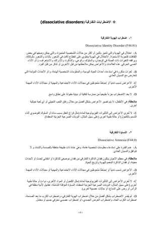 121
‫التفارقية‬ ‫االضطرابات‬(dissociative disorders)
1-‫الهوية‬ ‫اضطراب‬‫التفارقية‬
Dissociative Identity Disorder (F44.81)
A-‫بعض‬ ‫في‬ ‫وصفها‬ ‫يمكن‬ ‫والتي‬ ،‫المتميزة‬ ‫الشخصية‬ ‫حاالت‬ ‫من‬ ‫أكثر‬ ‫أو‬ ‫باثنين‬ ‫تتميز‬ ‫والتي‬ ‫الهوية‬ ‫في‬ ‫اختالل‬
،‫بالوكالة‬ ‫والشعور‬ ‫بالذات‬ ‫الشعور‬ ‫في‬ ‫الفت‬ ‫انقطاع‬ ‫على‬ ‫ينطوي‬ ‫الهوية‬ ‫في‬ ‫االختالل‬ .‫االستحواذ‬ ‫كتجربة‬ ‫الثقافات‬
‫األداء‬ ‫و/أو‬ ،‫واالستعراف‬ ،‫واإلدراك‬ ،‫والذاكرة‬ ،‫والوعي‬ ،‫والسلوك‬ ،‫الوجدان‬ ‫في‬ ‫الصلة‬ ‫ذات‬ ‫التغيرات‬ ‫ويرافقه‬
.‫الفرد‬ ‫قبل‬ ‫من‬ ‫تذكر‬ ‫أو‬ ‫اآلخرين‬ ‫قبل‬ ‫من‬ ‫مالحظتها‬ ‫يمكن‬ ‫واألعراض‬ ‫العالمات‬ ‫هذه‬ .‫الحركي‬ ‫الحسي‬
B-‫الشخصية‬ ‫والمعلومات‬ ،‫اليومية‬ ‫الحياة‬ ‫أحداث‬ ‫استدعاء‬ ‫في‬ ‫متكررة‬ ‫ثغرات‬‫التي‬ ‫المؤلمة‬ ‫األحداث‬ ‫و/أو‬ ،‫الهامة‬
.‫العادي‬ ‫النسيان‬ ‫مع‬ ‫تتعارض‬
C-‫المهمة‬ ‫األداء‬ ‫مجاالت‬ ‫أو‬ ‫والمهنية‬ ‫االجتماعية‬ ‫األداء‬ ‫مجاالت‬ ‫في‬ ‫ملحوظين‬ ً‫ا‬‫إحباط‬ ‫أو‬ ً‫ا‬‫تدني‬ ‫تسبب‬ ‫األعراض‬
.‫األخرى‬
D-.‫واسع‬ ‫نطاق‬ ‫على‬ ‫مقبولة‬ ‫دينية‬ ‫أو‬ ‫ثقافية‬ ‫ممارسة‬ ‫من‬ ً‫ا‬‫طبيعي‬ ً‫ا‬‫جزء‬ ‫االضطراب‬ ‫يعد‬ ‫ال‬
‫مال‬:‫حظة‬‫خيالية‬ ‫لعبة‬ ‫أي‬ ‫أو‬ ‫التخيلي‬ ‫اللعب‬ ‫رفاق‬ ‫خالل‬ ‫من‬ ‫أفضل‬ ٍ‫ل‬‫بشك‬ ‫األعراض‬ ‫تفسير‬ ‫يتم‬ ‫ال‬ ،‫األطفال‬ ‫في‬
.‫أخرى‬
E-‫أثناء‬ ‫الفوضوي‬ ‫السلوك‬ ‫أو‬ ‫مادة‬ ‫بسبب‬ ‫العقل‬ ‫فراغ‬ ‫(مثل‬ ‫لمادة‬ ‫الفيزيولوجية‬ ‫التأثيرات‬ ‫إلى‬ ‫األعراض‬ ‫عزى‬ُ‫ت‬ ‫ال‬
،‫المثال‬ ‫سبيل‬ ‫(على‬ ‫أخرى‬ ‫طبية‬ ‫حالة‬ ‫أو‬ )‫بالكحول‬ ‫التسمم‬.)‫المعقدة‬ ‫الجزئية‬ ‫الصرعية‬ ‫النوبات‬
2-‫التفارقية‬ ‫النساوة‬
Dissociative Amnesia (F44.0)
A-‫ال‬ ‫و‬ ،‫والشدة‬ ‫بالصدمة‬ ‫متعلقة‬ ‫طبيعة‬ ‫ذات‬ ‫عادة‬ ‫وهي‬ ،‫هامة‬ ‫شخصية‬ ‫معلومات‬ ‫استدعاء‬ ‫على‬ ‫القدرة‬ ‫عدم‬
.‫العادي‬ ‫والنسيان‬ ‫تتوافق‬
:‫مالحظة‬‫ألحداث‬ ‫أو‬ ‫لحدث‬ ‫انتقائي‬ ‫أو‬ ‫للذاكرة‬ ‫موضعي‬ ‫فقدان‬ ‫من‬ ‫التفارقي‬ ‫الذاكرة‬ ‫فقدان‬ ‫يتكون‬ ‫األحيان‬ ‫معظم‬ ‫في‬
.‫الحياة‬ ‫وتاريخ‬ ‫للهوية‬ ‫المعمم‬ ‫الذاكرة‬ ‫فقدان‬ ‫أو‬ ،‫معينة‬
B-‫المهمة‬ ‫األداء‬ ‫مجاالت‬ ‫أو‬ ‫والمهنية‬ ‫االجتماعية‬ ‫األداء‬ ‫مجاالت‬ ‫في‬ ‫ملحوظين‬ ً‫ا‬‫إحباط‬ ‫أو‬ ً‫ا‬‫تدني‬ ‫تسبب‬ ‫األعراض‬
‫األخ‬.‫رى‬
C-‫طبية‬ ‫حالة‬ ‫أو‬ )‫دواء‬ ،‫األخرى‬ ‫المواد‬ ‫أو‬ ‫الكحول‬ ‫(مثل‬ ‫لمادة‬ ‫الفيزيولوجية‬ ‫التأثيرات‬ ‫إلى‬ ‫األعراض‬ ‫عزى‬ُ‫ت‬ ‫ال‬
‫في‬ ‫مغلقة‬ ‫ألذية‬ ‫عقابيل‬ ،‫الشاملة‬ ‫المؤقتة‬ ‫النساوة‬ ،‫المعقدة‬ ‫الجزئية‬ ‫الصرعية‬ ‫النوبات‬ ،‫المثال‬ ‫سبيل‬ ‫(على‬ ‫أخرى‬
.)‫أخرى‬ ‫عصبية‬ ‫حاالت‬ ‫أو‬ ،‫الدماغ‬ ‫على‬ ‫رض‬ ‫أو‬ ‫الرأس‬
D-،‫الصدمة‬ ‫بعد‬ ‫ما‬ ‫الكرب‬ ‫واضطراب‬ ،‫التفارقي‬ ‫الهوية‬ ‫اضطراب‬ ‫خالل‬ ‫من‬ ‫أفضل‬ ٍ‫ل‬‫بشك‬ ‫االضطراب‬ ‫ُفسر‬‫ي‬ ‫لم‬
.‫معتدل‬ ‫أو‬ ‫جسيم‬ ‫معرفي‬ ‫عصبـي‬ ‫اضطراب‬ ‫أو‬ ،‫الجسدي‬ ‫العرض‬ ‫واضطراب‬ ،‫الحاد‬ ‫الكرب‬ ‫اضطراب‬
 