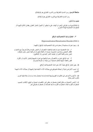122
:‫للترميز‬ ‫مالحظة‬‫هو‬ ‫التفارقي‬ ‫الشرود‬ ‫دون‬ ‫التفارقية‬ ‫النساوة‬ ‫رمز‬(F44.0.)
(‫هو‬ ‫التفارقي‬ ‫الشرود‬ ‫مع‬ ‫التفارقية‬ ‫النساوة‬ ‫رمز‬F44.1.)
:‫كان‬ ‫إذا‬ ‫ما‬ ‫تحديد‬
(F44.1‫أو‬ ‫للهوية‬ ‫الذاكرة‬ ‫بفقدان‬ ‫المقترن‬ ‫الحائر‬ ‫التجول‬ ‫أو‬ ‫يظهر‬ ‫ما‬ ‫على‬ ‫الهدف‬ ‫ذو‬ ‫السفر‬ :‫تفارقي‬ ‫شرود‬ ‫مع‬ )
.‫األخرى‬ ‫الهامة‬ ‫الشخصية‬ ‫للمعلومات‬
3-‫الواقع‬ ‫الشخصية/تبدد‬ ‫ّد‬‫د‬‫تب‬ ‫اضطراب‬
Depersonalization/Derealization Disorder (F48.1)
A-‫أو‬ ‫الواقع‬ ‫الشخصية/تبدد‬ ‫د‬ّ‫د‬‫تب‬ ‫من‬ ‫معاودة‬ ‫أو‬ ‫مستديمة‬ ‫خبرات‬ ‫وجود‬:‫كليهما‬
1-‫االحترام‬ ‫مع‬ ،ً‫ا‬‫خارجي‬ ً‫ا‬‫مراقب‬ ‫بكونه‬ ‫الشعور‬ ‫أو‬ ،‫االنفصال‬ ،‫الواقعية‬ ‫لعدم‬ ‫خبرات‬ :‫الشخصية‬ ‫د‬ّ‫د‬‫تب‬
‫أ‬ ،‫جسمه‬ ،‫أحاسيسه‬ ،‫ومشاعره‬ ‫الشخص‬ ‫ألفكار‬،‫بالوقت‬ ‫مشوه‬ ‫شعور‬ ،‫إدراكية‬ ‫(تغيرات‬ ‫أفعاله‬ ‫و‬
.)‫العاطفي‬ ‫و/أو‬ ‫الجسدي‬ ‫الخدر‬ ،‫غيابها‬ ‫أو‬ ‫النفس‬ ‫واقعية‬ ‫بعدم‬ ‫شعور‬
2-‫األفراد‬ ‫أو‬ ‫األشياء‬ ‫(اختبار‬ ‫المحيط‬ ‫احترام‬ ‫مع‬ ‫الواقعية‬ ‫وعدم‬ ‫باالنفصال‬ ‫تجارب‬ :‫الواقع‬ ‫تبدد‬
‫بصري‬ ‫مشوهة‬ ‫أو‬ ،‫حياة‬ ‫دون‬ ،‫ضبابية‬ ،‫بالحلم‬ ‫شبيهة‬ ،‫واقعية‬ ‫كغير‬.)ً‫ا‬
B-.‫الواقع‬ ‫الشخصية/تبدد‬ ‫د‬ّ‫د‬‫تب‬ ‫خبرة‬ ‫أثناء‬ ،ً‫ا‬‫سليم‬ ‫الواقع‬ ‫اختبار‬ ‫يبقى‬
C-‫المهمة‬ ‫األداء‬ ‫مجاالت‬ ‫أو‬ ‫والمهنية‬ ‫االجتماعية‬ ‫األداء‬ ‫مجاالت‬ ‫في‬ ‫ملحوظين‬ ً‫ا‬‫إحباط‬ ‫أو‬ ً‫ا‬‫تدني‬ ‫األعراض‬ ‫تسبب‬
.‫األخرى‬
D-‫م‬ ‫استعمال‬ ‫(إساءة‬ ‫لمادة‬ ‫الفيزيولوجية‬ ‫التأثيرات‬ ‫إلى‬ ‫األعراض‬ ‫عزى‬ُ‫ت‬ ‫ال‬‫أخرى‬ ‫طبية‬ ‫حالة‬ ‫أو‬ )‫دواء‬ ،‫ادة‬
.)‫الصرعية‬ ‫(النوب‬
E-،‫الجسيم‬ ‫االكتئاب‬ ،‫الهلع‬ ‫اضطراب‬ ،‫كالفصام‬ ،‫آخر‬ ‫عقلي‬ ‫باضطراب‬ ‫أفضل‬ ٍ‫ل‬‫بشك‬ ‫االضطراب‬ ‫ُفسر‬‫ي‬ ‫ال‬
.‫آخر‬ ‫تفارقي‬ ‫اضطراب‬ ‫أو‬ ،‫الصدمة‬ ‫بعد‬ ‫ما‬ ‫الكرب‬ ‫اضطراب‬ ،‫الحاد‬ ‫الكرب‬ ‫اضطراب‬
 
