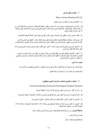 125
2-‫المرض‬ ‫قلق‬ ‫اضطراب‬
Illness Anxiety Disorder (F45.21)
A-.‫خطير‬ ‫مرض‬ ‫باكتساب‬ ‫أو‬ ‫بوجود‬ ‫االنشغال‬
B-‫إذا‬ ،‫أو‬ ‫موجودة‬ ‫ليست‬ ‫الجسدية‬ ‫األعراض‬‫أو‬ ‫أخرى‬ ‫طبية‬ ‫حالة‬ ‫تواجدت‬ ‫إذا‬ .‫فقط‬ ‫الشدة‬ ‫خفيفة‬ ‫فتكون‬ ،‫تواجدت‬
ً‫ا‬‫مفرط‬ ‫يكون‬ ‫فاالنشغال‬ ،)‫موجود‬ ‫قوي‬ ‫عائلي‬ ‫تاريخ‬ ،‫المثال‬ ‫سبيل‬ ‫(على‬ ‫طبية‬ ‫حالة‬ ‫لتطور‬ ‫عالية‬ ‫مخاطر‬ ‫هناك‬ ‫أن‬
.‫واضح‬ ٍ‫ل‬‫بشك‬ ‫متناسب‬ ‫غير‬ ‫أو‬
C-‫ا‬ ‫حول‬ ‫بسهولة‬ ‫بالفزع‬ ‫الفرد‬ ‫ويشعر‬ ،‫الصحة‬ ‫حول‬ ‫القلق‬ ‫من‬ ‫عال‬ ‫مستوى‬ ‫هناك‬.‫الشخصية‬ ‫الصحية‬ ‫لحالة‬
D-‫عن‬ ً‫ا‬‫بحث‬ ‫الجسم‬ ‫من‬ ‫التحقق‬ ‫تكرار‬ ،‫المثال‬ ‫سبيل‬ ‫(على‬ ‫مفرط‬ ٍ‫ل‬‫بشك‬ ‫بالصحة‬ ‫متعلقة‬ ‫سلوكيات‬ ‫الفرد‬ ‫يؤدي‬
.)‫والمستشفيات‬ ‫الطبيب‬ ‫مواعيد‬ ‫يتجنب‬ ،‫المثال‬ ‫سبيل‬ ‫(على‬ ‫التكيف‬ ‫سيء‬ ً‫ا‬‫تجنبي‬ ً‫ا‬‫سلوك‬ ‫يظهر‬ ‫أو‬ )‫المرض‬ ‫عالمات‬
E-‫كان‬ ‫قد‬ ‫الحالي‬ ‫المرضي‬ ‫االنشغال‬‫لمدة‬ ً‫ا‬‫حاضر‬6‫قد‬ ‫منه‬ ‫يخشى‬ ‫الذي‬ ‫المحدد‬ ‫المرض‬ ‫ولكن‬ ،‫األقل‬ ‫على‬ ‫أشهر‬
.‫الزمن‬ ‫من‬ ‫الفترة‬ ‫تلك‬ ‫خالل‬ ‫يتغير‬
F-‫العرض‬ ‫اضطراب‬ ‫مثل‬ ،‫آخر‬ ‫عقلي‬ ‫اضطراب‬ ‫خالل‬ ‫من‬ ‫أفضل‬ ٍ‫ل‬‫بشك‬ ‫بالمرض‬ ‫المتعلق‬ ‫االنشغال‬ ‫ُفسر‬‫ي‬ ‫ال‬
‫وا‬ ،‫الجسم‬ ‫شكل‬ ‫تشوه‬ ‫اضطراب‬ ،‫العام‬ ‫القلق‬ ‫اضطراب‬ ،‫الهلع‬ ‫اضطرابات‬ ،‫الجسدي‬،‫القهري‬ ‫الوسواس‬ ‫ضطراب‬
.‫الجسدي‬ ‫النوع‬ ،‫توهمي‬ ‫اضطراب‬ ‫أو‬
:‫كان‬ ‫إذا‬ ‫ما‬ ‫تحديد‬
.‫واإلجراءات‬ ‫للفحوص‬ ‫الخضوع‬ ‫أو‬ ‫الطبيب‬ ‫بزيارة‬ ‫يقوم‬ ‫ما‬ ً‫ا‬‫غالب‬ ،‫الطبية‬ ‫الرعاية‬ :‫الرعاية‬ ‫عن‬ ‫الباحث‬ ‫نمط‬
.‫الطبية‬ ‫الرعاية‬ ‫ستخدم‬ُ‫ت‬ ‫ما‬ ً‫ا‬‫نادر‬ :‫للرعاية‬ ‫المتجنب‬ ‫نمط‬
3-‫الع‬ ‫العرض‬ ‫(اضطراب‬ ‫التحويل‬ ‫اضطراب‬)‫الوظيفي‬ ‫صبي‬
Conversion Disorder (Functional Neurological Symptom Disorder)
A-.‫الحسية‬ ‫الوظيفة‬ ‫أو‬ ‫اإلرادية‬ ‫الحركة‬ ‫في‬ ‫التغير‬ ‫أعراض‬ ‫من‬ ‫أكثر‬ ‫أو‬ ‫واحد‬
B-.‫المعروفة‬ ‫الطبية‬ ‫أو‬ ‫العصبية‬ ‫والحاالت‬ ‫العرض‬ ‫بين‬ ‫التوافق‬ ‫عدم‬ ‫على‬ ‫الدليل‬ ‫السريرية‬ ‫الموجودات‬ ‫تقدم‬
C-‫أ‬ ‫العرض‬.‫آخر‬ ‫طبـي‬ ‫أو‬ ‫عقلي‬ ‫اضطراب‬ ‫خالل‬ ‫من‬ ‫أفضل‬ ٍ‫بشكل‬ ‫ُفسر‬‫ي‬ ‫ال‬ ‫العجز‬ ‫و‬
D-‫األداء‬ ‫مجاالت‬ ‫أو‬ ‫والمهنية‬ ‫االجتماعية‬ ‫األداء‬ ‫مجاالت‬ ‫في‬ ‫ملحوظين‬ ً‫ا‬‫إحباط‬ ‫أو‬ ً‫ا‬‫تدني‬ ‫يسبب‬ ‫العجز‬ ‫أو‬ ‫العرض‬
.ً‫ا‬‫طبي‬ ً‫م‬‫اهما‬ ‫يستجلب‬ ‫أو‬ ‫األخرى‬ ‫المهمة‬
:‫للترميز‬ ‫مالحظة‬‫رمز‬ ‫ان‬ICD-10-CM.)‫أدناه‬ ‫(انظر‬ ‫األعراض‬ ‫نوع‬ ‫على‬ ‫يعتمد‬
:‫األعراض‬ ‫نوع‬ ‫تحديد‬
(F44.4‫شلل‬ ‫أو‬ ‫ضعف‬ ‫مع‬ )
 